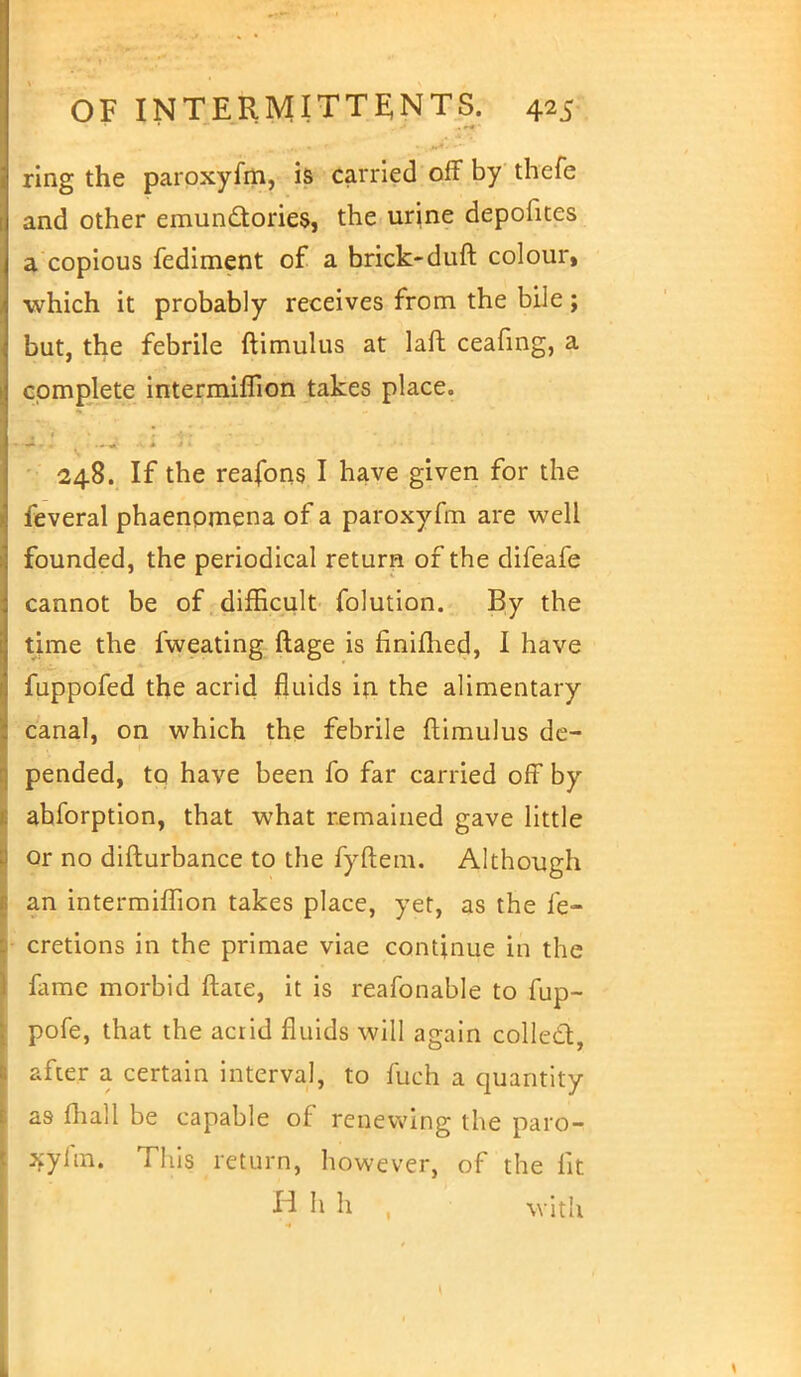 ring the paroxyfm, is carried off by thefe and other emundories, the urine depofites a copious fediment of a brick-duft colour, which it probably receives from the bile; but, the febrile ftimulus at laft ceafing, a complete intermiffion takes place. 248. If the reafons I have given for the feveral phaenomena of a paroxyfm are well founded, the periodical return of the difeafe cannot be of difficult folution. By the time the fweating ftage is nnimed, I have fuppofed the acrid fluids in the alimentary canal, on which the febrile ftimulus de- pended, to have been fo far carried off by abforption, that what remained gave little or no difturbance to the fyftem. Although an intermhTion takes place, yet, as the fe- cretions in the primae viae continue in the fame morbid ftate, it is reafonable to fup- pofe, that the acrid fluids will again collect, after a certain interval, to fuch a quantity as mall be capable of renewing the paro- xyfm. This return, however, of the fit H h h , with