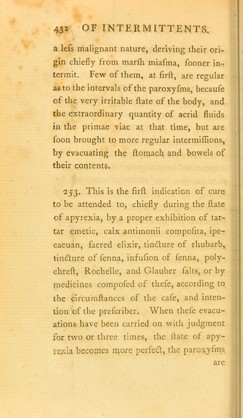 a lefs malignant nature, deriving their ori- gin chiefly from marfh miafma, fooner in-: termit. Few of them, at firft, are regular as to the intervals of the paroxyfms, becaufe of the very irritable ftate of the body, and the extraordinary quantity of acrid fluids in the primae viae at that time, but are foon brought to more regular intermiffions, by evacuating the ftomach and bowels of their contents, 253. This is the firft indication of cure to be attended to, chiefly during the ftate of apyrexia, by a proper exhibition of tar- tar emetic, calx antimonii compofita, ipe- cacuan, facred elixir, tincture of rhubarb, tincture of fenna, infufion of lenna, poly- chreft, Rochelle, and Glauber falts, or by medicines compofed of thefe, according to. the circumftances of the cafe, and inten- tion of the prefcriber. When thefe evacu- ations have been carried on with judgment for two or three times, the ftate of apy- rexia becomes more perfect, the paroxyfms are