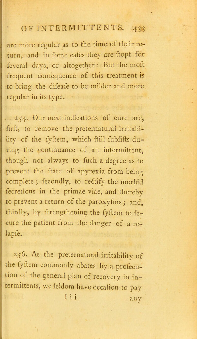 are more regular as to the time of their re- turn, and in fome cafes they are ftopt for feveral days, or altogether : But the moft frequent confequence of this treatment is to bring the difeafe to be milder and more regular in its type. 254. Our next indications of cure are, firft, to remove the preternatural irritabi- lity of the fyftem, which ftill fubfifts du- ring the continuance of. an intermittent, though not always to fuch a degree as to prevent the ftate of apyrexia from being complete j fecondly, to rectify the morbid fecretions in the primae viae, and thereby to prevent a return of the paroxyfms ; and, thirdly, by llrengthening the fyftem to fe- cure the patient from the danger of a re- lapfe. 256. As the preternatural irritability of the fyftem commonly abates by a profecu- tion of the general plan of recovery in in- termittents, we feldom have occafion to pay I i i any