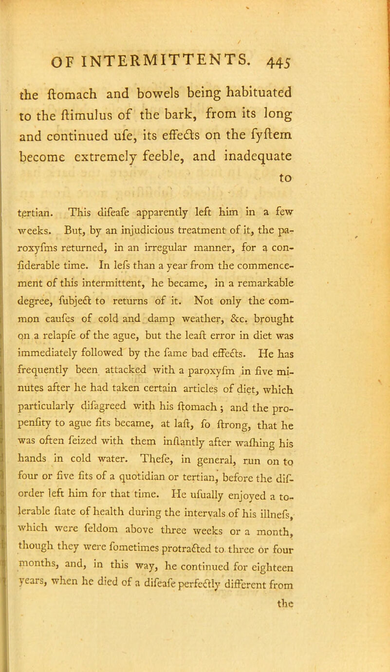 the ftomach and bowels being habituated to the ftimulus of the bark, from its long and continued ufe, its effects on the fyftern become extremely feeble, and inadequate to tertian. This difeafe apparently left him in a few weeks. But, by an injudicious treatment of it, the pa- roxyfms returned, in an irregular manner, for a con- fiderable time. In lefs than a year from the commence- ment of this intermittent, he became, in a remarkable degree, fubject to returns of it. Not only the com- mon caufes of cold and damp weather, &c, brought on a relapfe of the ague, but the leaft error in diet was immediately followed by the fame bad effects. He has frequently been attacked with a paroxyfm in five mi- nutes after he had taken certain articles of diet, which particularly difagreed with his ftomach ; and the pro- penfity to ague fits became, at laft, fo ftrong, that he was often feized with them inflantly after waftiing his hands in cold water. Thefe, in general, run on to four or five fits of a quotidian or tertian, before the dis- order left him for that time. He ufually enjoyed a to- lerable ftate of health during the intervals of his illnefs, which were feldom above three weeks or a month, though they were fometimes protracted to three or four months, and, in this way, he continued for eighteen years, when he died of a difeafe perfectly different from the