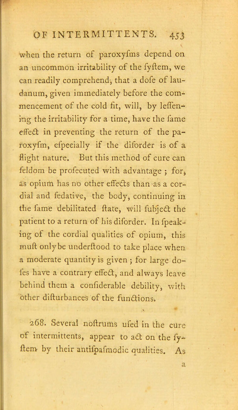 when the return of paroxyfms depend on an uncommon irritability of the fyftem, we can readily comprehend:, that a dofe of lau- danum, given immediately before the com- mencement of the cold fit, will, by leffen- ing the irritability for a time, have the fame effecl: in preventing the return of the pa- roxyfm, efpeeially if the diforder is of a flight nature. But this method of cure can feldom be profecuted with advantage ; for* as opium has no other effects than as a cor- dial and fedative, the body, continuing in the fame debilitated ftate, will fubjeel: the patient to a return of his diforder. In fpeak- ing of the cordial qualities of opium, this muft onlybe underftood to take place when a moderate quantity is given; for large do- les have a contrary effecl:, and always leave behind them a confiderable debility, with other difturbances of the functions^ 268. Several noftrums ufed in the cure of intermittents, appear to acl: on the fy- ftem by their antifpafmodic qualities. As