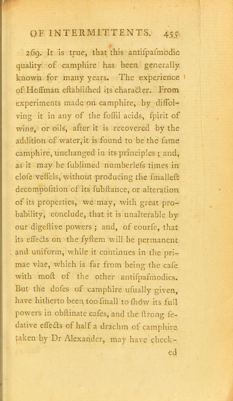 269. It is true, that this antifpafmodic quality of camphire has been generally- known for many years. The experience of Hoffman eftablifhed its character. From experiments made on camphire, by diffol- ving it in any of the foffil acids, fpirit of wine,, or oils', after it is recovered by the addition of water, it is found to be the fame camphire, unchanged in its principles ; and, as it may be fublimed numberlefs times in clofe veflels, without producing the final left decompofition of its fubftance, or alteration of its properties, we may, with great pro- bability, conclude, that it is unalterable by our digeflive powers ; and, of courfe, that its effects on the fyftem will be permanent ; and uniform, while it continues in the pri- mae viae, which is far from being the cafe with mod of the other antifpafmodics. But the dofes of camphire ufually given, have hitherto been toofmall tofhow its full powers in obflinate cafes, and the ftrong fe- dative effedts of half a drachm of camphire taken by Dr Alexander, may have check- ed