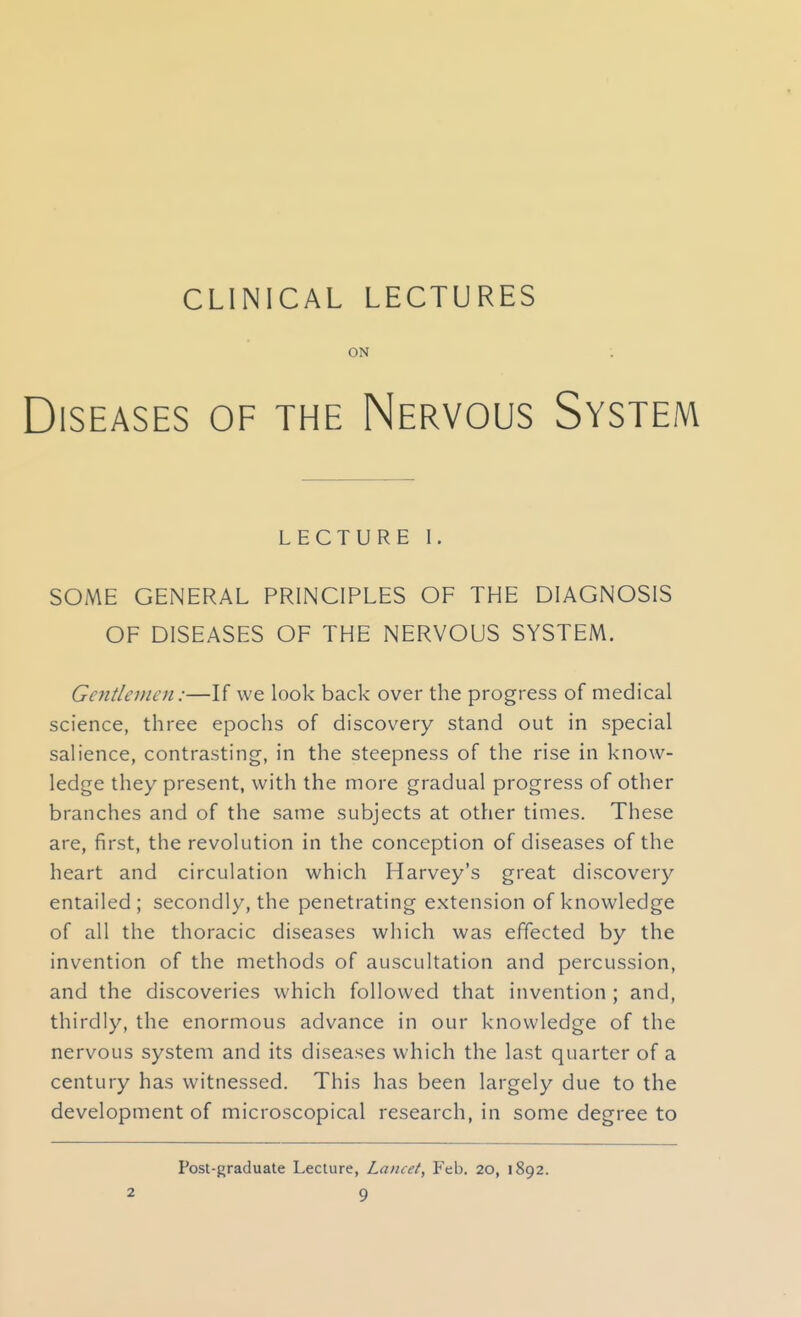 ON ; Diseases of the Nervous System LECTURE I. SOME GENERAL PRINCIPLES OF THE DIAGNOSIS OF DISEASES OF THE NERVOUS SYSTEM. Gentlemen:—If we look back over the progress of medical science, three epochs of discovery stand out in special salience, contrasting, in the steepness of the rise in know- ledge they present, with the more gradual progress of other branches and of the same subjects at other times. These are, first, the revolution in the conception of diseases of the heart and circulation which Harvey's great discovery entailed; secondly, the penetrating extension of knowledge of all the thoracic diseases which was effected by the invention of the methods of auscultation and percussion, and the discoveries which followed that invention ; and, thirdly, the enormous advance in our knowledge of the nervous system and its diseases which the last quarter of a century has witnessed. This has been largely due to the development of microscopical research, in some degree to Post-graduate Lecture, Lancet, Feb. 20, 1892.