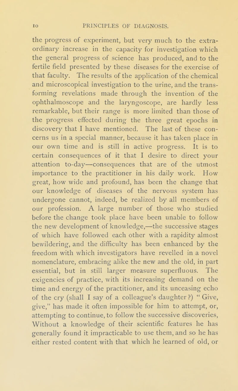 the progress of experiment, but very much to the extra- ordinary increase in the capacity for investigation which the general progress of science has produced, and to the fertile field presented by these diseases for the exercise of that faculty. The results of the application of the chemical and microscopical investigation to the urine, and the trans- forming revelations made through the invention of the ophthalmoscope and the laryngoscope, are hardly less remarkable, but their range is more limited than those of the progress effected during the three great epochs in discovery that I have mentioned. The last of these con- cerns us in a special manner, because it has taken place in our own time and is still in active progress. It is to certain consequences of it that I desire to direct your attention to-day—consequences that are of the utmost importance to the practitioner in his daily work. How great, how wide and profound, has been the change that our knowledge of diseases of the nervous system has undergone cannot, indeed, be realized by all members of our profession. A large number of those who studied before the change took place have been unable to follow the new development of knowledge,—the successive stages of which have followed each other with a rapidity almost bewildering, and the difficulty has been enhanced by the freedom with which investigators have revelled in a novel nomenclature, embracing alike the new and the old, in part essential, but in still larger measure superfluous. The exigencies of practice, with its increasing demand on the time and energy of the practitioner, and its unceasing echo of the cry (shall I say of a colleague's daughter ?)  Give, give, has made it often impossible for him to attempt, or, attempting to continue, to follow the successive discoveries, Without a knowledge of their scientific features he has generally found it impracticable to use them, and so he has either rested content with that which he learned of old, or