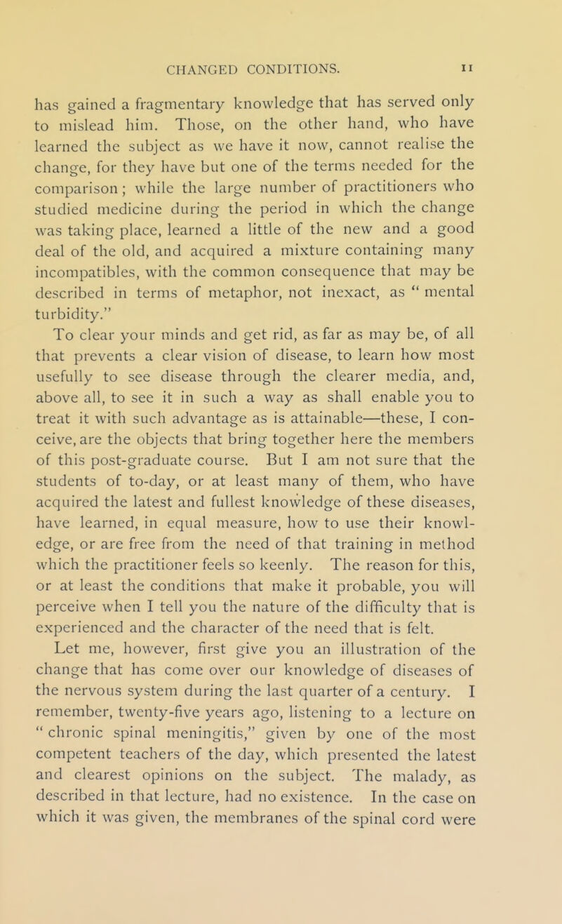 has gained a fragmentary knowledge that has served only to mislead him. Those, on the other hand, who have learned the subject as we have it now, cannot realise the change, for they have but one of the terms needed for the comparison; while the large number of practitioners who studied medicine during the period in which the change was taking place, learned a litde of the new and a good deal of the old, and acquired a mixture containing many incompatibles, with the common consequence that may be described in terms of metaphor, not inexact, as  mental turbidity. To clear your minds and get rid, as far as may be, of all that prevents a clear vision of disease, to learn how most usefully to see disease through the clearer media, and, above all, to see it in such a way as shall enable you to treat it with such advantage as is attainable—these, I con- ceive, are the objects that bring together here the members of this post-graduate course. But I am not sure that the students of to-day, or at least many of them, who have acquired the latest and fullest knowledge of these diseases, have learned, in equal measure, how to use their knowl- edge, or are free from the need of that training in method which the practitioner feels so keenly. The reason for this, or at least the conditions that make it probable, you will perceive when I tell you the nature of the difficulty that is experienced and the character of the need that is felt. Let me, however, first give you an illustration of the change that has come over our knowledge of diseases of the nervous system during the last quarter of a century. I remember, twenty-five years ago, listening to a lecture on  chronic spinal meningitis, given by one of the most competent teachers of the day, which presented the latest and clearest opinions on the subject. The malady, as described in that lecture, had no existence. In the case on which it was given, the membranes of the spinal cord were