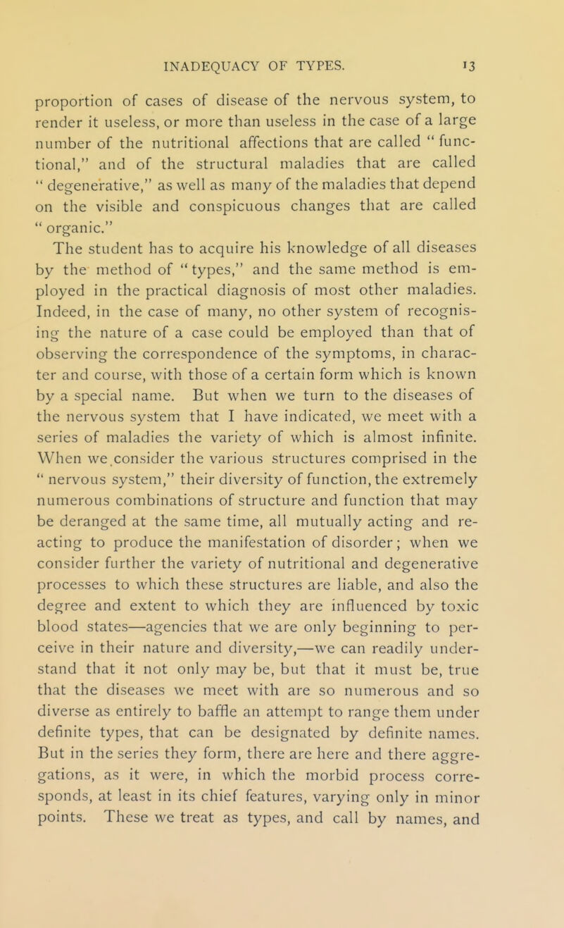 proportion of cases of disease of the nervous system, to render it useless, or more than useless in the case of a large number of the nutritional affections that are called  func- tional, and of the structural maladies that are called  degenerative, as well as many of the maladies that depend on the visible and conspicuous changes that are called  organic. The student has to acquire his knowledge of all diseases by the method of  types, and the same method is em- ployed in the practical diagnosis of most other maladies. Indeed, in the case of many, no other system of recognis- ing the nature of a case could be employed than that of observing the correspondence of the symptoms, in charac- ter and course, with those of a certain form which is known by a special name. But when we turn to the diseases of the nervous system that I have indicated, we meet with a series of maladies the variety of which is almost infinite. When we.consider the various structures comprised in the  nervous system, their diversity of function, the extremely numerous combinations of structure and function that may be deranged at the same time, all mutually acting and re- acting to produce the manifestation of disorder; when we consider further the variety of nutritional and degenerative processes to which these structures are liable, and also the degree and extent to which they are influenced by toxic blood states—agencies that we are only beginning to per- ceive in their nature and diversity,—we can readily under- stand that it not only may be, but that it must be, true that the diseases we meet with are so numerous and so diverse as entirely to baffle an attempt to range them under definite types, that can be designated by definite names. But in the series they form, there are here and there aggre- gations, as it were, in which the morbid process corre- sponds, at least in its chief features, varying only in minor points. These we treat as types, and call by names, and