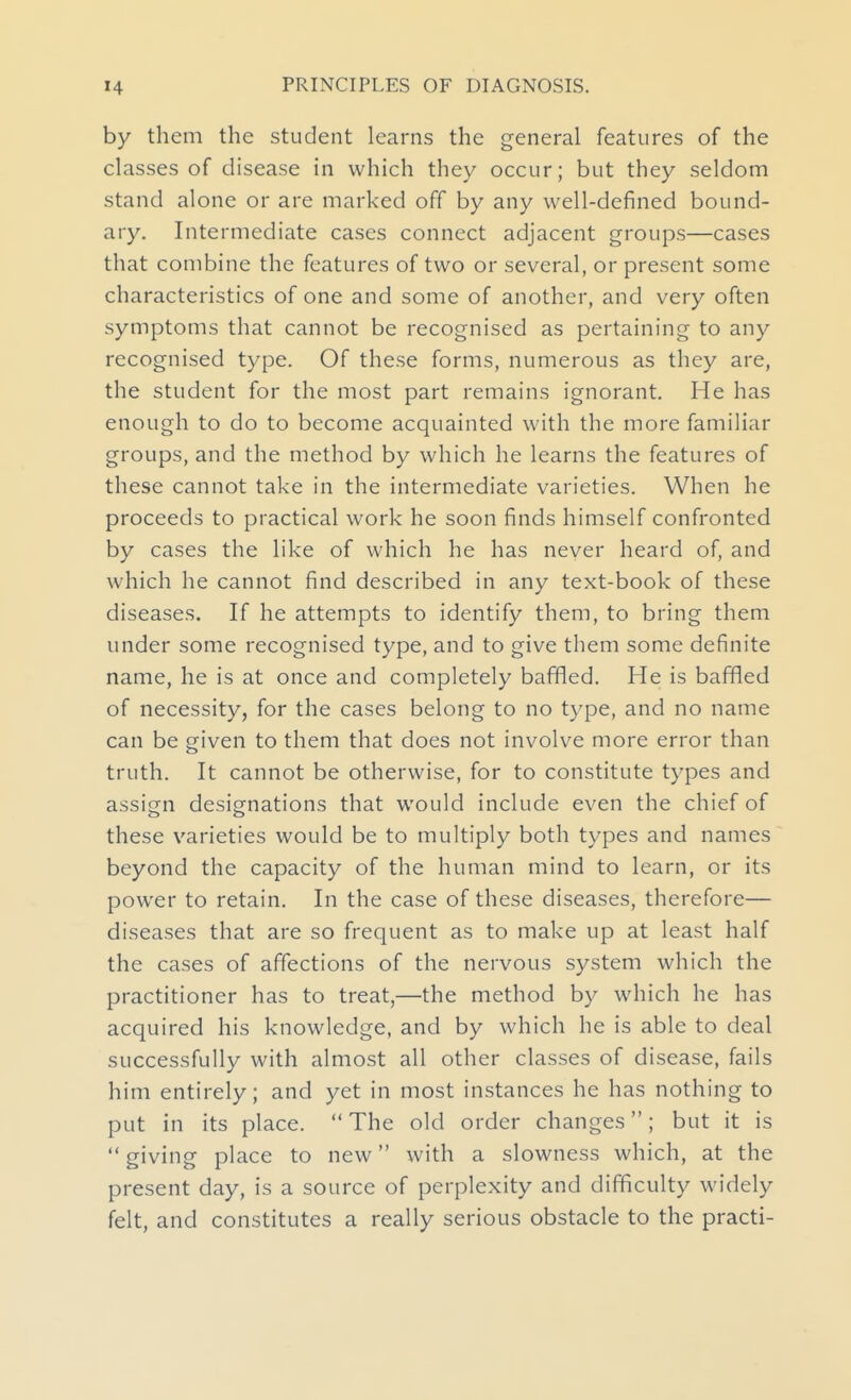 by them the student learns the general features of the classes of disease in which they occur; but they seldom stand alone or are marked off by any well-defined bound- ary. Intermediate cases connect adjacent groups—cases that combine the features of two or several, or present some characteristics of one and some of another, and very often symptoms that cannot be recognised as pertaining to any recognised type. Of these forms, numerous as they are, the student for the most part remains ignorant. He has enough to do to become acquainted with the more familiar groups, and the method by which he learns the features of these cannot take in the intermediate varieties. When he proceeds to practical work he soon finds himself confronted by cases the like of which he has never heard of, and which he cannot find described in any text-book of these diseases. If he attempts to identify them, to bring them under some recognised type, and to give them some definite name, he is at once and completely baffled. He is baffled of necessity, for the cases belong to no type, and no name can be given to them that does not involve more error than truth. It cannot be otherwise, for to constitute types and assign designations that would include even the chief of these varieties would be to multiply both types and names beyond the capacity of the human mind to learn, or its power to retain. In the case of these diseases, therefore— diseases that are so frequent as to make up at least half the cases of affections of the nervous system which the practitioner has to treat,—the method by which he has acquired his knowledge, and by which he is able to deal successfully with almost all other classes of disease, fails him entirely; and yet in most instances he has nothing to put in its place.  The old order changes; but it is giving place to new with a slowness which, at the present day, is a source of perplexity and difficulty widely felt, and constitutes a really serious obstacle to the practi-