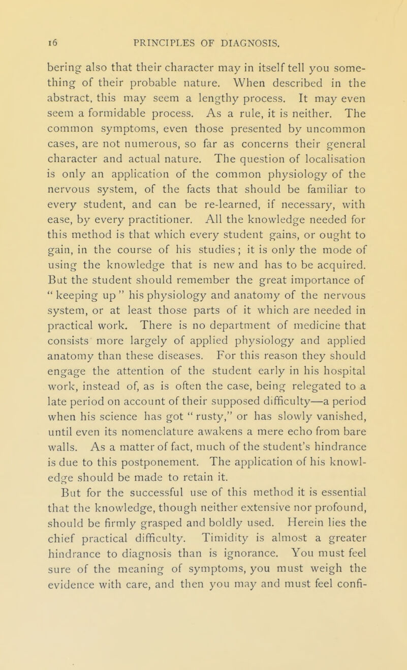 berincr also that their character may in itself tell you some- thing of their probable nature. When described in the abstract, this may seem a lengthy process. It may even seem a formidable process. As a rule, it is neither. The common symptoms, even those presented by uncommon cases, are not numerous, so far as concerns their general character and actual nature. The question of localisation is only an application of the common physiology of the nervous system, of the facts that should be familiar to every student, and can be re-learned, if necessary, with ease, by every practitioner. All the knowledge needed for this method is that which every student gains, or ought to gain, in the course of his studies; it is only the mode of using the knowledge that is new and has to be acquired. But the student should remember the great importance of  keeping up  his physiology and anatomy of the nervous system, or at least those parts of it which are needed in practical work. There is no department of medicine that consists more largely of applied physiology and applied anatomy than these diseases. For this reason they should engage the attention of the student early in his hospital work, instead of, as is often the case, being relegated to a late period on account of their supposed difficulty—a period when his science has got  rusty, or has slowly vanished, until even its nomenclature awakens a mere echo from bare walls. As a matter of fact, much of the student's hindrance is due to this postponement. The application of his knowl- edge should be made to retain it. But for the successful use of this method it is essential that the knowledge, though neither extensive nor profound, should be firmly grasped and boldly used. Herein lies the chief practical difficulty. Timidity is almost a greater hindrance to diagnosis than is ignorance. You must feel sure of the meaning of symptoms, you must weigh the evidence with care, and then you may and must feel confi-