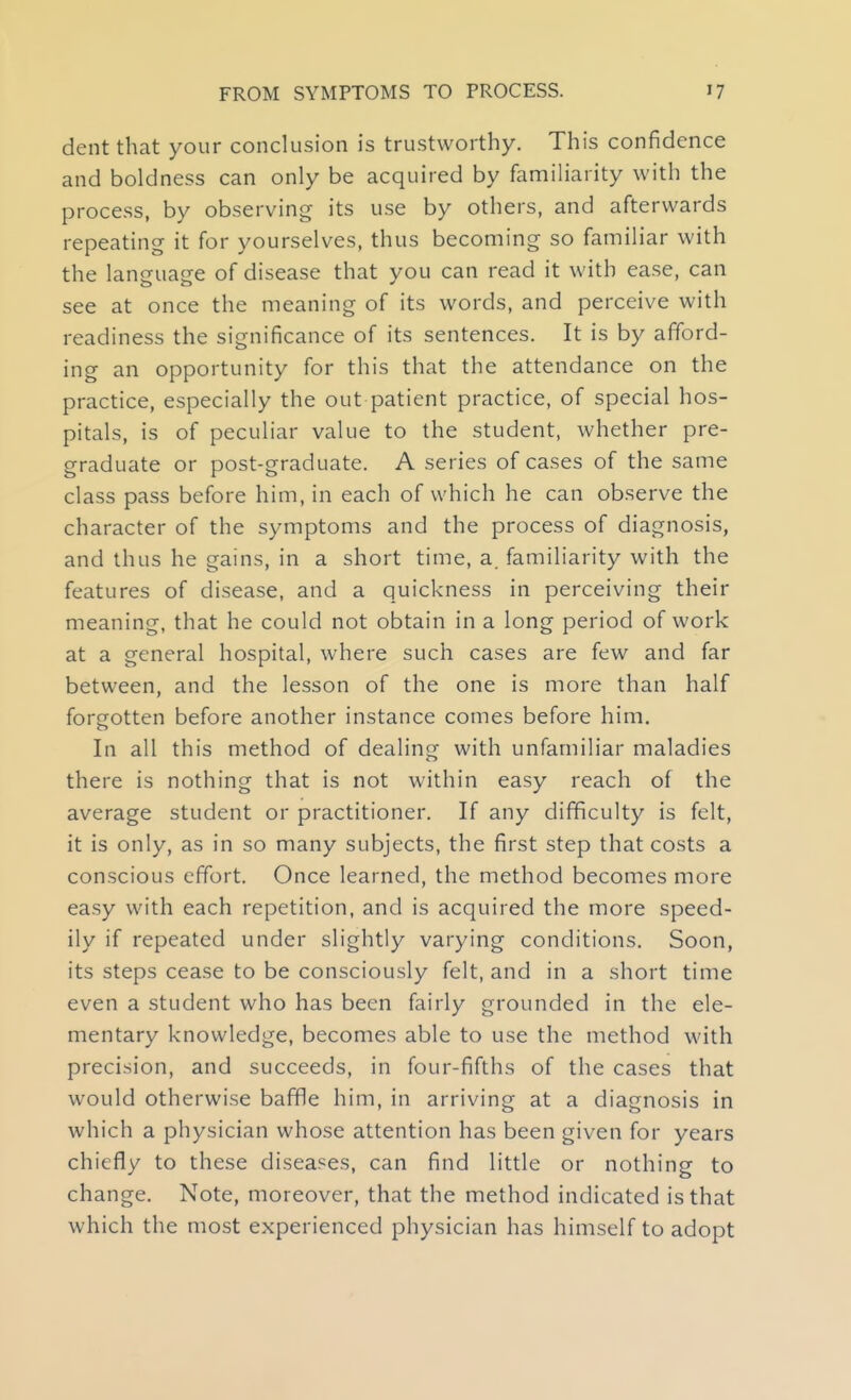 dent that your conclusion is trustworthy. This confidence and boldness can only be acquired by familiarity with the process, by observing its use by others, and afterwards repeating it for yourselves, thus becoming so familiar with the language of disease that you can read it with ease, can see at once the meaning of its words, and perceive with readiness the significance of its sentences. It is by afford- ing an opportunity for this that the attendance on the practice, especially the out patient practice, of special hos- pitals, is of peculiar value to the student, whether pre- graduate or post-graduate. A series of cases of the same class pass before him, in each of which he can observe the character of the symptoms and the process of diagnosis, and thus he gains, in a short time, a. familiarity with the features of disease, and a quickness in perceiving their meaning, that he could not obtain in a long period of work at a general hospital, where such cases are few and far between, and the lesson of the one is more than half forgotten before another instance comes before him. In all this method of dealing with unfamiliar maladies there is nothing that is not within easy reach of the average student or practitioner. If any difficulty is felt, it is only, as in so many subjects, the first step that costs a conscious effort. Once learned, the method becomes more easy with each repetition, and is acquired the more speed- ily if repeated under slightly varying conditions. Soon, its steps cease to be consciously felt, and in a short time even a student who has been fairly grounded in the ele- mentary knowledge, becomes able to use the method with precision, and succeeds, in four-fifths of the cases that would otherwise baffle him, in arriving at a diagnosis in which a physician whose attention has been given for years chiefly to these diseases, can find little or nothing to change. Note, moreover, that the method indicated is that which the most experienced physician has himself to adopt