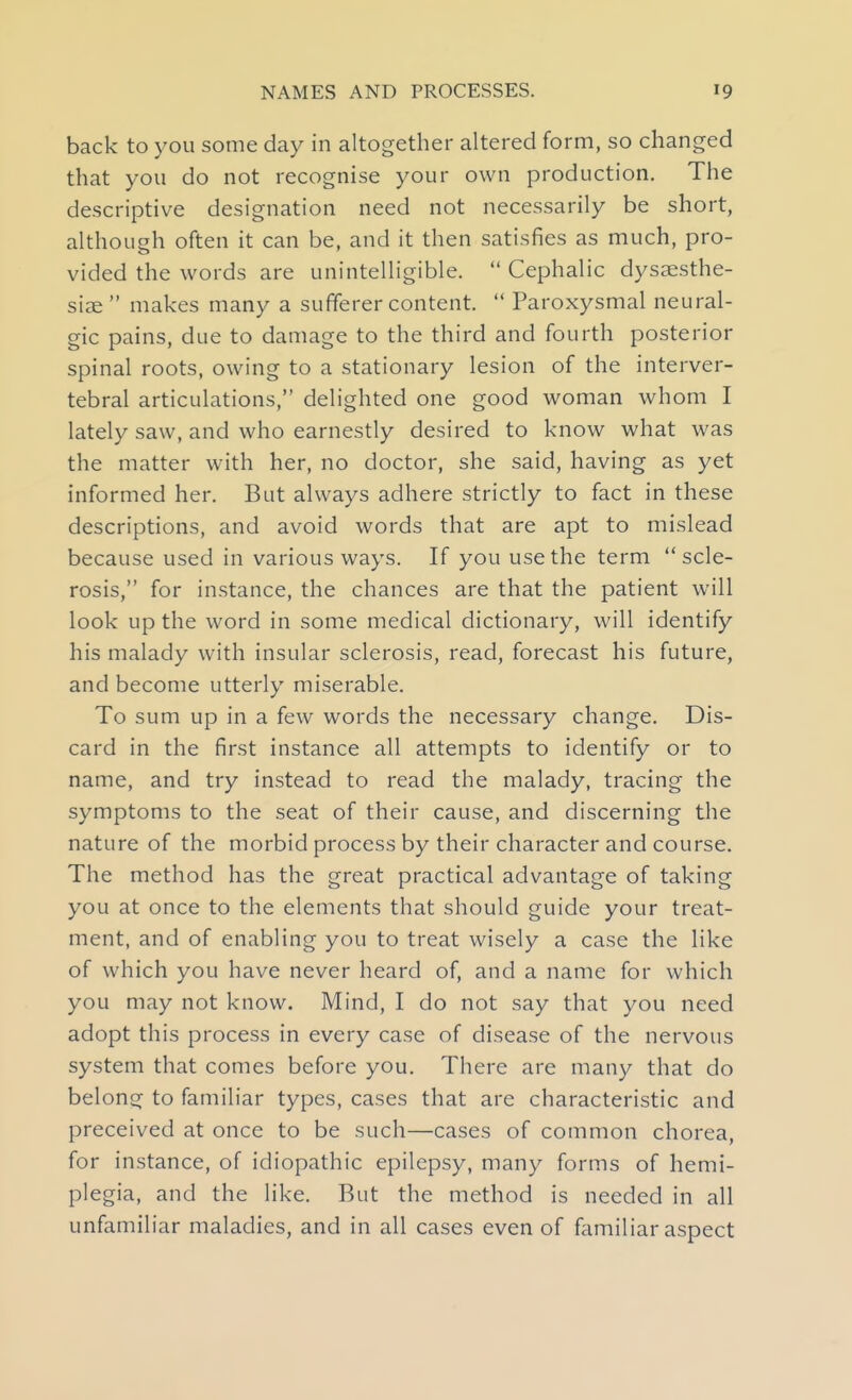 back to you some day in altogether altered form, so changed that you do not recognise your own production. The descriptive designation need not necessarily be short, although often it can be, and it then satisfies as much, pro- vided the words are unintelligible.  Cephalic dyssesthe- siae makes many a sufferer content.  Paroxysmal neural- gic pains, due to damage to the third and fourth posterior spinal roots, owing to a stationary lesion of the interver- tebral articulations, delighted one good woman whom I lately saw, and who earnestly desired to know what was the matter with her, no doctor, she said, having as yet informed her. But always adhere strictly to fact in these descriptions, and avoid words that are apt to mislead because used in various ways. If you use the term  scle- rosis, for instance, the chances are that the patient will look up the word in some medical dictionary, will identify his malady with insular sclerosis, read, forecast his future, and become utterly miserable. To sum up in a few words the necessary change. Dis- card in the first instance all attempts to identify or to name, and try instead to read the malady, tracing the symptoms to the seat of their cause, and discerning the nature of the morbid process by their character and course. The method has the great practical advantage of taking you at once to the elements that should guide your treat- ment, and of enabling you to treat wisely a case the like of which you have never heard of, and a name for which you may not know. Mind, I do not say that you need adopt this process in every case of disease of the nervous system that comes before you. There are many that do belong to familiar types, cases that are characteristic and preceived at once to be such—cases of common chorea, for instance, of idiopathic epilepsy, many forms of hemi- plegia, and the like. But the method is needed in all unfamiliar maladies, and in all cases even of familiar aspect