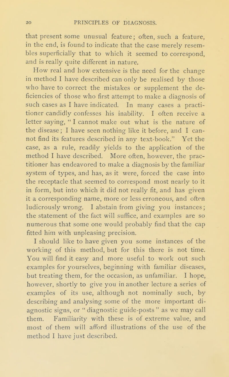 that present some unusual feature; often, such a feature, in the end, is found to indicate that the case merely resem- bles superficially that to which it seemed to correspond, and is really quite different in nature. How real and how extensive is the need for the change in method I have described can only be realised by those who have to correct the mistakes or supplement the de- ficiencies of those who first attempt to make a diagnosis of such cases as I have indicated. In many cases a practi- tioner candidly confesses his inability. I often receive a letter saying,  I cannot make out what is the nature of the disease; I have seen nothing like it before, and I can- not find its features described in any text-book. Yet the case, as a rule, readily yields to the application of the method I have described. More often, however, the prac- titioner has endeavored to make a diagnosis by the familiar system of types, and has, as it were, forced the case into the receptacle that seemed to correspond most nearly to it in form, but into which it did not really fit, and has given it a corresponding name, more or less erroneous, and often ludicrously wrong. I abstain from giving you instances; the statement of the fact will suflfice, and examples are so numerous that some one would probably find that the cap fitted him with unpleasing precision. I should like to have given you some instances of the working of this method, but for this there is not time. You will find it easy and more useful to work out such examples for yourselves, beginning with familiar diseases, but treating them, for the occasion, as unfamiliar. I hope, however, shortly to give you in another lecture a series of examples of its use, although not nominally such, by describing and analysing some of the more important di- agnostic signs, or  diagnostic guide-posts  as we may call them. Familiarity with these is of extreme value, and most of them will afford illustrations of the use of the method I have just described.