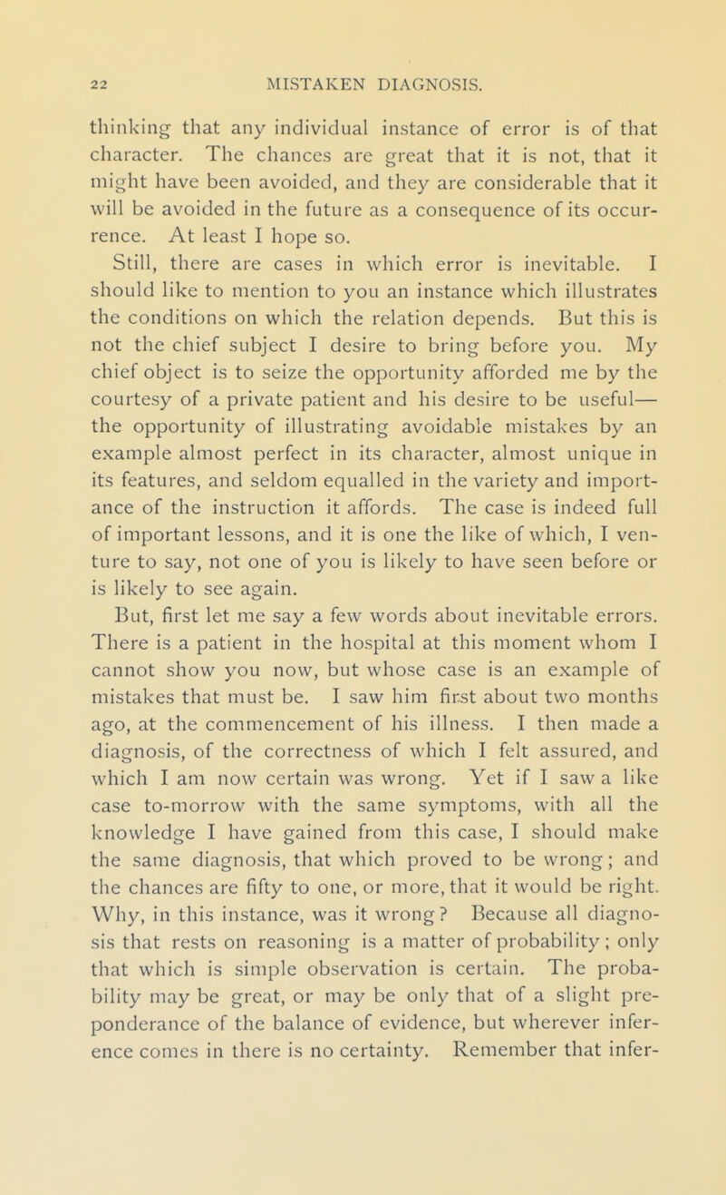 thinking that any individual instance of error is of that character. The chances are great that it is not, that it might have been avoided, and they are considerable that it will be avoided in the future as a consequence of its occur- rence. At least I hope so. Still, there are cases in which error is inevitable. I should like to mention to you an instance which illustrates the conditions on which the relation depends. But this is not the chief subject I desire to bring before you. My chief object is to seize the opportunity afforded me by the courtesy of a private patient and his desire to be useful— the opportunity of illustrating avoidable mistakes by an example almost perfect in its character, almost unique in its features, and seldom equalled in the variety and import- ance of the instruction it affords. The case is indeed full of important lessons, and it is one the like of which, I ven- ture to say, not one of you is likely to have seen before or is likely to see again. But, first let me say a few words about inevitable errors. There is a patient in the hospital at this moment whom I cannot show you now, but whose case is an example of mistakes that must be. I saw him first about two months ago, at the commencement of his illness. I then made a diagnosis, of the correctness of which I felt assured, and which I am now certain was wrong. Yet if I saw a like case to-morrow with the same symptoms, with all the knowledge I have gained from this case, I should make the same diagnosis, that which proved to be wrong; and the chances are fifty to one, or more, that it would be right. Why, in this instance, was it wrong ? Because all diagno- sis that rests on reasoning is a matter of probability ; only that which is simple observation is certain. The proba- bility may be great, or may be only that of a slight pre- ponderance of the balance of evidence, but wherever infer- ence comes in there is no certainty. Remember that infer-