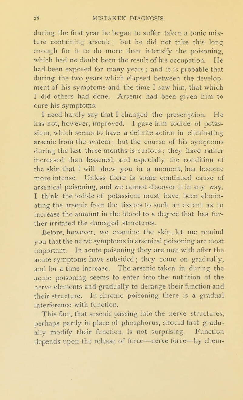 during the first year he began to suffer taken a tonic mix- ture containing arsenic; but he did not take this long enough for it to do more than intensify the poisoning, which had no doubt been the result of his occupation. He had been exposed for many years; and it is probable that during the two years which elapsed between the develop- ment of his symptoms and the time I saw him, that which I did others had done. Arsenic had been given him to cure his symptoms. I need hardly say that I changed the prescription. He has not, however, improved. I gave him iodide of potas- sium, which seems to have a definite action in eliminating arsenic from the system ; but the course of his symptoms during the last three months is curious ; they have rather increased than lessened, and especially the condition of the skin that I will show you in a moment, has become more intense. Unless there is some continued cause of arsenical poisoning, and we cannot discover it in any way, I think the iodide of potassium must have been elimin- ating the arsenic from the tissues to such an extent as to increase the amount in the blood to a degree that has fur- ther irritated the damaged structures. Before, however, we examine the skin, let me remind you that the nerve symptoms in arsenical poisoning are most important. In acute poisoning they are met with after the acute symptoms have subsided ; they come on gradually, and for a time increase. The arsenic taken in during the acute poisoning seems to enter into the nutrition of the nerve elements and gradually to derange their function and their structure. In chronic poisoning there is a gradual interference with function. This fact, that arsenic passing into the nerve structures, perhaps partly in place of phosphorus, should first gradu- ally modify their function, is not surprising. Function depends upon the release of force—nerve force—by chem-