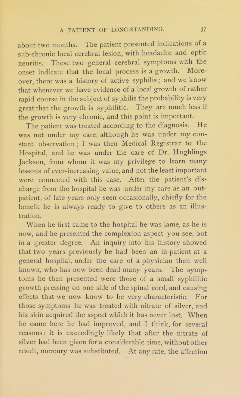 about two months. The patient presented indications of a sub-chronic local cerebral lesion, with headache and optic neuritis. These two general cerebral symptoms with the onset indicate that the local process is a growth. More- over, there was a history of active syphilis; and we know that whenever we have evidence of a local growth of rather rapid course in the subject of syphilis the probability is very great that the growth is syphilitic. They are much less if the growth is very chronic, and this point is important. The patient was treated according to the diagnosis. He was not under my care, although he was under my con- stant observation; I was then Medical Registrar to the Hospital, and he was under the care of Dr. Hughlings Jackson, from whom it was my privilege to learn many lessons of ever-increasing value, and not the least important were connected with this case. After the patient's dis- charge from the hospital he was under my care as an out- patient, of late years only seen occasionally, chiefly for the benefit he is always ready to give to others as an illus- tration. When he first came to the hospital he was lame, as he is now, and he presented the complexion aspect you see, but in a greater degree. An inquiry into his history showed that two years previously he had been an in-patient at a general hospital, under the care of a physician then well known, who has now been dead many years. The symp- toms he then presented were those of a small syphilitic growth pressing on one side of the spinal cord, and causing effects that we now know to be very characteristic. For those symptoms he was treated with nitrate of silver, and his skin acquired the aspect which it has never lost. When he came here he had improved, and I think, for several reasons: it is exceedingly likely that after the nitrate of silver had been given for a considerable time, without other result, mercury was substituted. At any rate, the affection