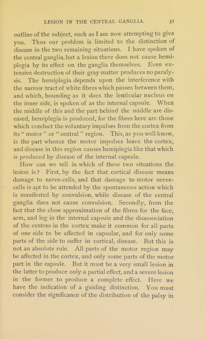 outline of the subject, such as I am now attempting to give you. Thus our problem is limited to the distinction of disease in the two remaining situations. I have spoken of the central ganglia, but a lesion there does not cause hemi- plegia by its effect on the ganglia themselves. Even ex- tensive destruction of their gray matter produces no paraly- sis. The hemiplegia depends upon the interference with the narrow tract of white fibres which passes between them, and which, bounding as it does the lenticular nucleus on the inner side, is spoken of as the internal capsule. When the middle of this and the part behind the middle are dis- eased, hemiplegia is produced, for the fibres here are those which conduct the voluntary impulses from the cortex from its motor or central region. This, as you well know, is the part whence the motor impulses leave the cortex, and disease in this region causes hemiplegia like that which is produced by disease of the internal capsule. How can we tell in which of these two situations the lesion is ? First, by the fact that cortical disease means damage to nerve-cells, and that damage to motor nerve- cells is apt to be attended by the spontaneous action which is manifested by convulsion, while disease of the central ganglia does not cause convulsion. Secondly, from the fact that the close approximation of the fibres for the face, arm, and leg in the internal capsule and the disassociation of the centres in the cortex make it common for all parts of one side to be affected in capsular, and for only some parts of the side to suffer in cortical, disease. But this is not an absolute rule. All parts of the motor region may be affected in the cortex, and only some parts of the motor part in the capsule. But it must be a very small lesion in the latter to produce only a partial effect, and a severe lesion in the former to produce a complete effect. Here we have the indication of a guiding distinction. You must consider the significance of the distribution of the palsy in