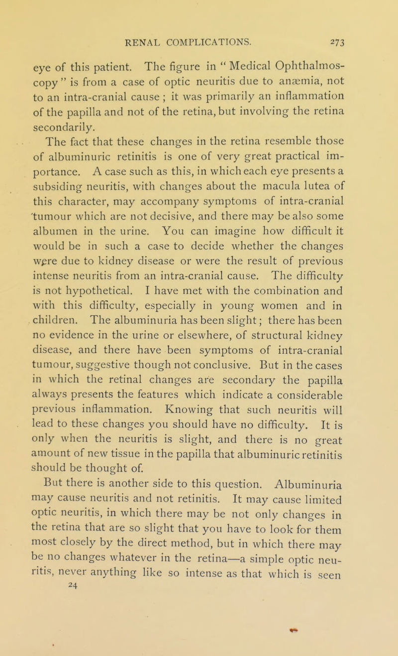 eye of this patient. The figure in  Medical Ophthalmos- copy  is from a case of optic neuritis due to anaemia, not to an intra-cranial cause ; it was primarily an inflammation of the papilla and not of the retina, but involving the retina secondarily. The fact that these changes in the retina resemble those of albuminuric retinitis is one of very great practical im- portance. A case such as this, in which each eye presents a subsiding neuritis, with changes about the macula lutea of this character, may accompany symptoms of intra-cranial tumour which are not decisive, and there may be also some albumen in the urine. You can imagine how difficult it would be in such a case to decide whether the changes wpre due to kidney disease or were the result of previous intense neuritis from an intra-cranial cause. The difficulty is not hypothetical. I have met with the combination and with this difficulty, especially in young women and in children. The albuminuria has been slight; there has been no evidence in the urine or elsewhere, of structural kidney disease, and there have been symptoms of intra-cranial tumour, suggestive though not conclusive. But in the cases in which the retinal changes are secondary the papilla always presents the features which indicate a considerable previous inflammation. Knowing that such neuritis will lead to these changes you should have no difficulty. It is only when the neuritis is slight, and there is no great amount of new tissue in the papilla that albuminuric retinitis should be thought of. But there is another side to this question. Albuminuria may cause neuritis and not retinitis. It may cause limited optic neuritis, in which there may be not only changes in the retina that are so slight that you have to look for them most closely by the direct method, but in which there may be no changes whatever in the retina—a simple optic neu- ritis, never anything like so intense as that which is seen 24