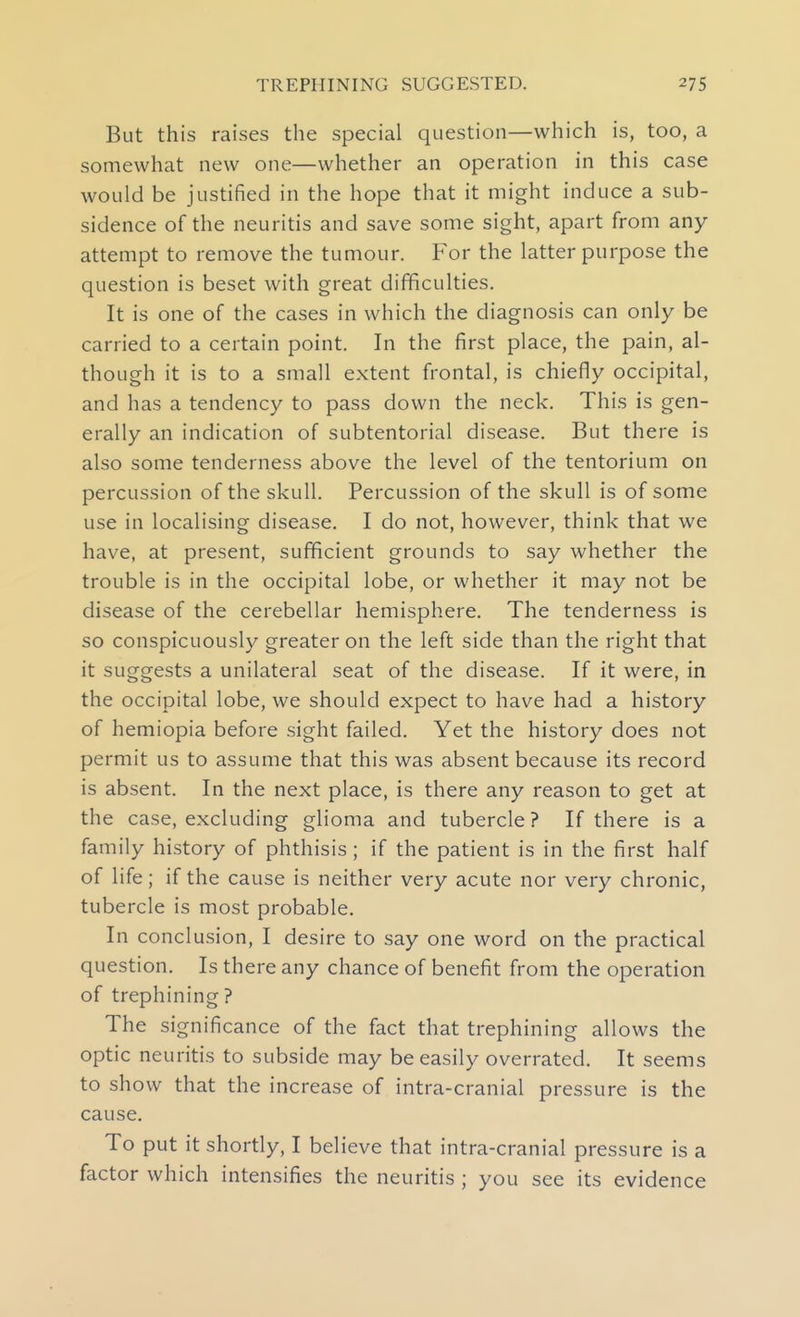 But this raises the special question—which is, too, a somewhat new one—whether an operation in this case would be justified in the hope that it might induce a sub- sidence of the neuritis and save some sight, apart from any attempt to remove the tumour. For the latter purpose the question is beset with great difficulties. It is one of the cases in which the diagnosis can only be carried to a certain point. In the first place, the pain, al- though it is to a small extent frontal, is chiefly occipital, and has a tendency to pass down the neck. This is gen- erally an indication of subtentorial disease. But there is also some tenderness above the level of the tentorium on percussion of the skull. Percussion of the skull is of some use in localising disease. I do not, however, think that we have, at present, sufficient grounds to say whether the trouble is in the occipital lobe, or whether it may not be disease of the cerebellar hemisphere. The tenderness is so conspicuously greater on the left side than the right that it suggests a unilateral seat of the disease. If it were, in the occipital lobe, we should expect to have had a history of hemiopia before sight failed. Yet the history does not permit us to assume that this was absent because its record is absent. In the next place, is there any reason to get at the case, excluding glioma and tubercle ? If there is a family history of phthisis; if the patient is in the first half of life; if the cause is neither very acute nor very chronic, tubercle is most probable. In conclusion, I desire to say one word on the practical question. Is there any chance of benefit from the operation of trephining? The significance of the fact that trephining allows the optic neuritis to subside may be easily overrated. It seems to show that the increase of intra-cranial pressure is the cause. To put it shortly, I believe that intra-cranial pressure is a factor which intensifies the neuritis ; you see its evidence