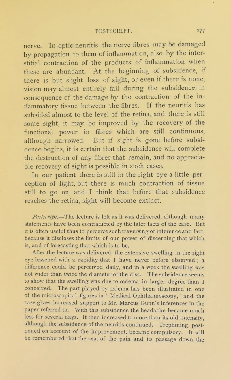 nerve. In optic neuritis the nerve fibres may be damaged by propagation to them of inflammation, also by the inter- stitial contraction of the products of inflammation when these are abundant. At the beginning of subsidence, if there is but slight loss of sight, or even if there is none, vision may almost entirely fail during the subsidence, in consequence of the damage by the contraction of the in- flammatory tissue between the fibres. If the neuritis has subsided almost to the level of the retina, and there is still some sight, it may be improved by the recov^ery of the functional power in fibres which are still continuous, although narrowed. But if sight is gone before subsi- dence begins, it is certain that the subsidence will complete the destruction of any fibres that remain, and no apprecia- ble recovery of sight is possible in such cases. In our patient there is still in the right eye a little per- ception of light, but there is much contraction of tissue still to go on, and I think that before that subsidence reaches the retina, sight will become extinct. Postscript.—The lecture is left as it was delivered, although many statements have been contradicted by the later facts of the case. But it is often useful thus to perceive such traversing of inference and fact, because it discloses the limits of our power of discerning that which is, and of forecasting that which is to be. After the lecture was delivered, the extensive swelling in the right eye lessened with a rapidity that I have never before observed; a difference could be perceived daily, and in a week the swelling was not wider than twice the diameter of the disc. The subsidence seems to show that the swelling was due to oedema in larger degree than I conceived. The part played by oedema has been illustrated in one of the microscopical figures in Medical Ophthalmoscopy, and the case gives increased support to Mr. Marcus Gunn's inferences in the paper referred to. With this subsidence the headache became much less for several days. It then increased to more than its old intensity, although the subsidence of the neuritis continued. Trephining, post- poned on account of the improvement, became compulsory. It will be remembered that the seat of the pain and its passage down the