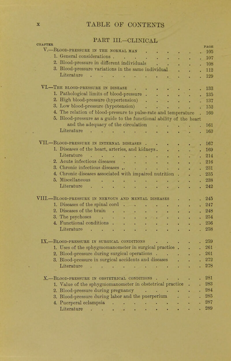 PART III.—CLINICAL CUAPTER V.—Blood-pressure in the normal man 1. General considerations 2. Blood-pressure in different individuals 3. Blood-pressure variations in the same individual Literature VI.—The blood-pressure in disease 133 1. Pathological limits of blood-pressure . . . . ' . . 135 2. High blood-pressure (liypertension) , 137 3. Low blood-pressure (hypotension) 153 4. The relation of blood-pressure to pulse-rate and temperature . 160 5. Blood-pressure as a guide to the functional ability of the heart and the adequacy of the circulation 161 Literature 163 VII.—Blood-pressure in internal diseases 167 1. Diseases of the heart, arteries, and kidneys 169 Literature , 214 2. Acute infectious diseases 216 3. Chronic infectious diseases 231 4. Chronic diseases associated with impaired nutrition . . . 235 5. Miscellaneous „ 238 Literature 242 VIII.—Blood-pressure in nervous and mental diseases . . . 245 1. Diseases of the spinal cord 247 2. Diseases of the brain 248 3. The psychoses 254 4. Functional conditions 256 Literature 258 IX.—Blood-pressure in surgical conditions 259 1. Uses of the sphygmomanometer in surgical practice . . . 261 2. Blood-pressure during surgical operations 261 3. Blood-pressure in surgical accidents and diseases . . . 272 Literature 278 X.—Blood-pressure in obstetrical conditions 281 1. Value of the sphygmomanometer in obstetrical practice . . 283 2. Blood-pressure during pregnancy 284 3. Blood-pressure during labor and the puerperium . . . 285 4. Puerperal eclampsia 287 Literature 289 PAGE 105 107 108 112 129