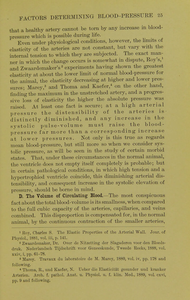 that a healthy artery cannot be torn by any increase in blood- pressure which is possible during life. Even under physiological conditions, however, the hmits of elasticity of the arteries are not constant, but vary with the internal tension to which they are subjected. The exact man- ner in which the change occurs is somewhat in dispute, Roy's,^ and Zwaardemaker's^ experiments having shown the greatest elasticity at about the lower limit of normal blood-pressure for the animal, the elasticity decreasing at higher and lower pres- sures; Marey,' and Thoma and Kaefer,* on the other hand, finding the maximum in the unstretched artery, and a progres- sive loss of elasticity the higher the absolute pressure was raised. At least one fact is secure; at a high arterial pressure the distensibility of the arteries is- distinctly diminished, and any increase in the systolic pulse-volume must raise the blood- pressure far more than a corresponding increase at lower pressures. Not only is this true as regards mean blood-pressure, but still more so when we consider sys- tohc pressure, as will be seen in the study of certain morbid states. That, under these circumstances in the normal animal, the ventricle does not empty itself completely is probable; but in certain pathological conditions, in which high tension and a hypertrophied ventricle coincide, this diminishing arterial dis- tensibility, and consequent increase in the systohc elevation of pressure, should be borne in mind. D. The Volume of Circulating Blood.—The most conspicuous fact about the total blood-volume is its smallness, when compared to the full cubic capacity of the arteries, capillaries, and veins combined. This disproportion is compensated for, in the normal animal, by the continuous contraction of the smaller arteries, 1 Roy, Charles S. The Elastic Properties of the Arterial Wall. Jour, of Physiol., 1881, vol. iii, p. 141. * Zwaardemaker, Dr. Over tie Nitzetting der Slagaderen voor den Bloeds- druk. Nederlandsch Tijdschrift voor Geneeskunde, Tweede Reeks, 1888, vol. xxiv, i, pp. 61-78. ' Marey. Travaux du laboratoire de M. Marey, 1880, vol. iv, pp. 178 and following. * Thoma, R., und Kaefer, N. Ueber die Elasticitat gesunder und kranker Arterien. Arch. f. pathol. Anat. u. Physiol, u. f. klin. Med., 1889, vol. cxvi, pp. 9 and following.