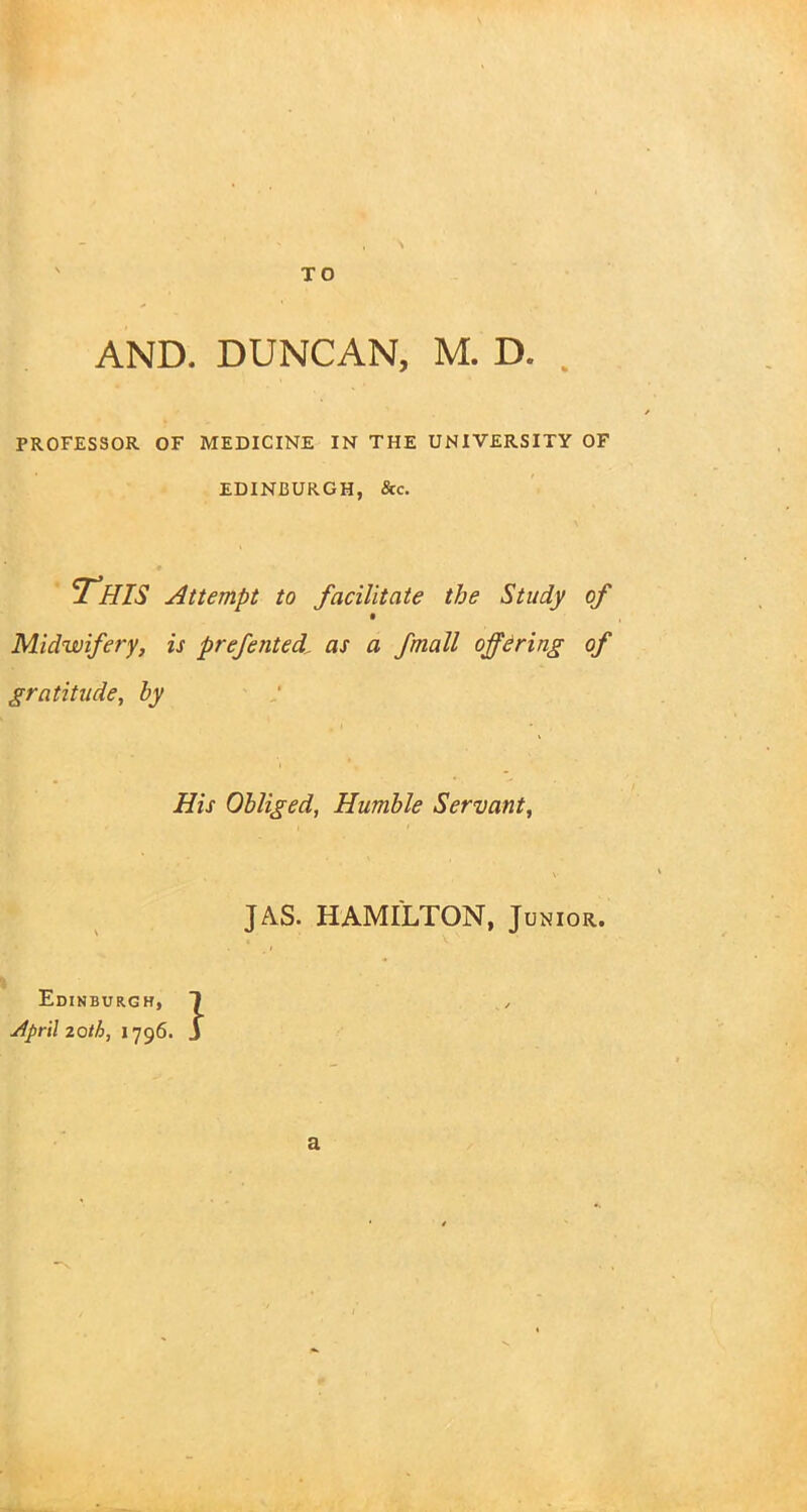 TO AND. DUNCAN, M. D. PROFESSOR OF MEDICINE IN THE UNIVERSITY OF EDINBURGH, &c. *.THIS Attempt to facilitate the Study of Midwifery, is prefented as a fmall offering of gratitude, by His Obliged, Humble Servant, JAS. HAMILTON, Junior. Edinburgh, 1 April loth, 1796. J a