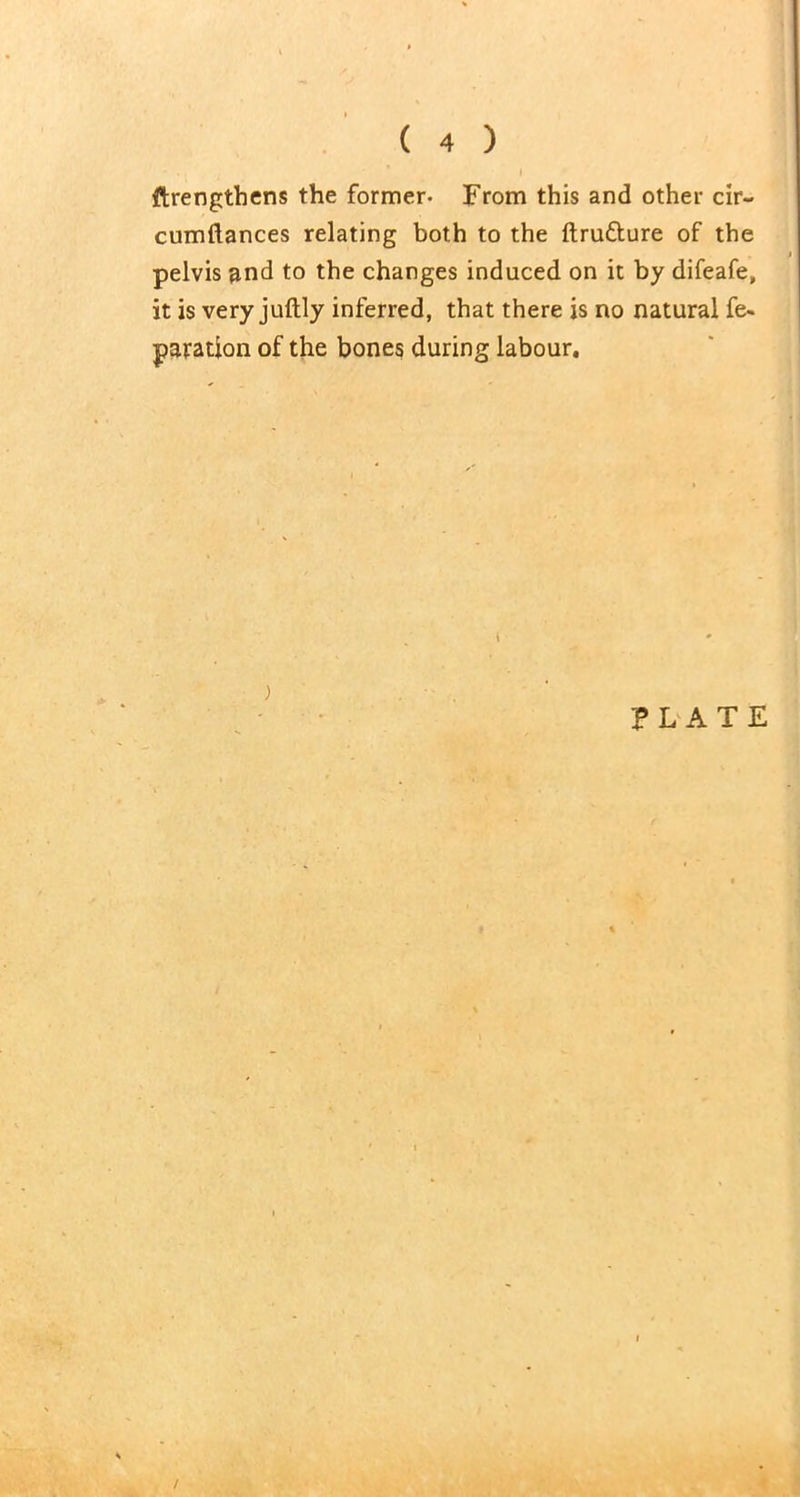 ftrengthens the former- From this and other cir- cumftances relating both to the ftru&ure of the pelvis and to the changes induced on it by difeafe, it is very juftly inferred, that there is no natural fe- paration of the bones during labour. PLATE /