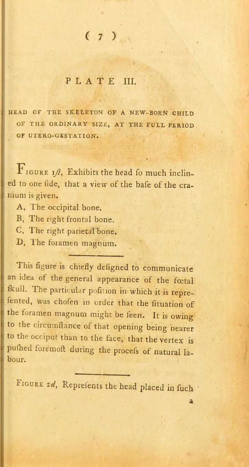 PLATE III. HEAD OF THE SKELETON OF A NEW-BORN CHILD OF THE ORDINARY SIZE, AT THE FULL PERIOD OF UTERO-GESTATION. i iGURF. i\Jl, Exhibits the head fo much inclin- ed to one hde, that a view of the bafe of the cra- nium is given. A, The occipital bone. B, The right frontal bone. C, The right parietal bone. D, The foramen magnum. This figure is chiefly defigned to communicate an idea of the general appearance of the foetal Ikull. The partic ular pofiuon in which it is repre- fented, was chofen in order that the fituation of the foramen magnum might be feen. It is owing to the circumftance of that opening being nearer to the occiput than to the face, that the vertex is pu died fore moll during the procefs of natural la- bour. . • / Figure id, Represents the head placed in fuch a