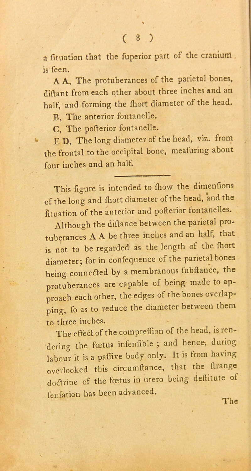 a fituation that the fuperior part of the cranium is feen. A A, The protuberances of the parietal bones, diftant from each other about three inches and an half, and forming the fhort diameter of the head. B, The anterior fontanelle. C, The pofterior fontanelle. E D, The long diameter of the head, viz. from the frontal to the occipital bone, meafuring about four inches and an half. This figure is intended to fhow the dimenfions of the long and fhort diameter of the head, and the iituation of the anterior and pofterior fontanelles. Although the diftance between the parietal pro- tuberances A A be three inches and an half, that is not to be regarded as the length of the fhort diameter; for in confequence of the parietal bones being conneded by a membranous fubftance, the protuberances are capable of being made to ap- proach each other, the edges of the bones overlap- ping, fo as to reduce the diameter between them to three inches. The effedt of the cotnpreffion of the head, is ren- dering the foetus infenfible ; and hence-, duiing labour it is a paffive body only. It is from having overlooked this circumftance, that the ftrange do&rine of the foetus in utero being deftitute of fenfation has been advanced. The