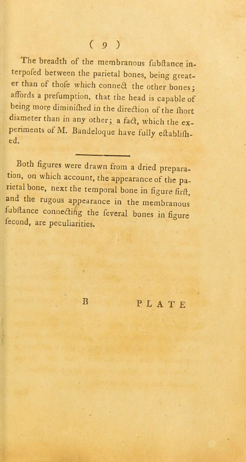 -The bieadth of the membranous fubftance in- terpofed between the parietal bones, being great- er than of thofe which conned the other bones; affords a preemption, that the head is capable of being more diminiflied in the diredion of the fiiort diameter than in any other; a fad, which the ex- periments of M. Bandeloque have fully eltablifh- ed. Both figures were drawn from a dried prepara- tion, on which account, the appearance of the pa- rietal bone, next the temporal bone in figure firft, and the rugous appearance in the membranous lubftance conneding the feveral bones in figure fecond, are peculiarities. I B