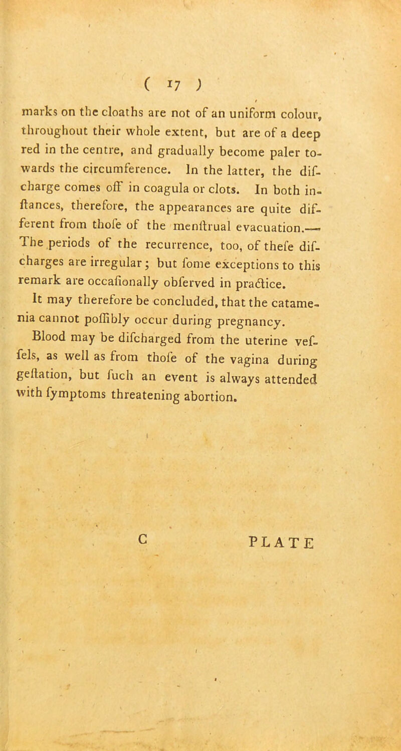 marks on the cloaths are not of an uniform colour, throughout their whole extent, but are of a deep red in the centre, and gradually become paler to- wards the circumference. In the latter, the dif- charge comes off in coagula or clots. In both in- ftances, therefore, the appearances are quite dif- feient from thole of the menitrual evacuation.—* The periods of the recurrence, too, of thefe dif- charges are irregular; but fome exceptions to this remark are occafionally obferved in pradtice. It may therefore be concluded, that the catame- nia cannot poffibly occur during pregnancy. Blood may be difcharged from the uterine vef- fels, as well as from thole of the vagina during gellation, but iuch an event is always attended with fymptoms threatening abortion. I C