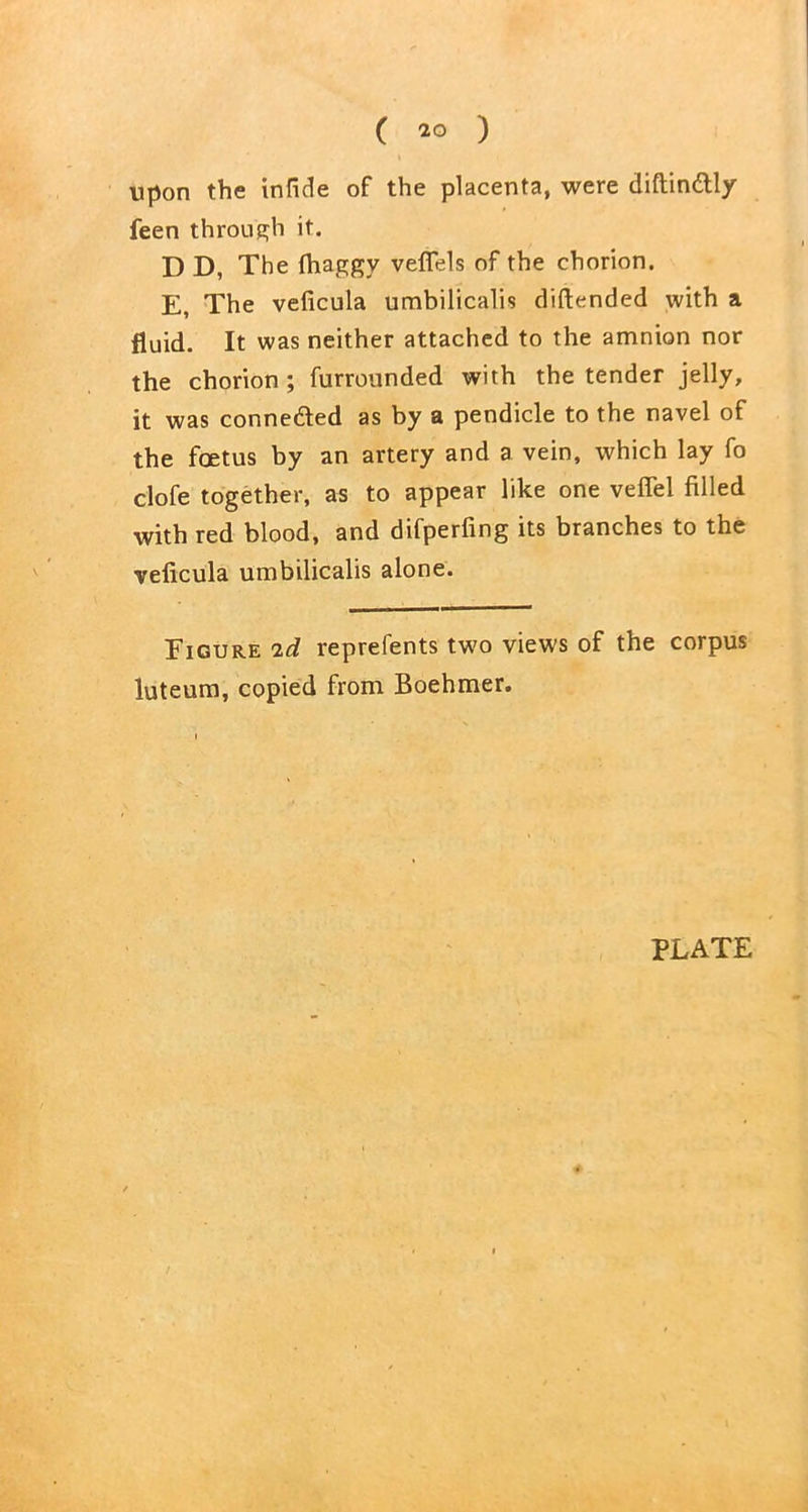 ( 20 ) upon the infide of the placenta, were diftin&ly feen through it. D D, The fhaggy vefiels of the chorion. E, The veficula umbilicalis diftended with a fluid. It was neither attached to the amnion nor the chorion; furrounded with the tender jelly, it was connected as by a pendicle to the navel of the foetus by an artery and a vein, which lay fo clofe together, as to appear like one veffel filled with red blood, and difperfing its branches to the veficula umbilicalis alone. Figure id reprefents two views of the corpus luteum, copied from Boehmer.