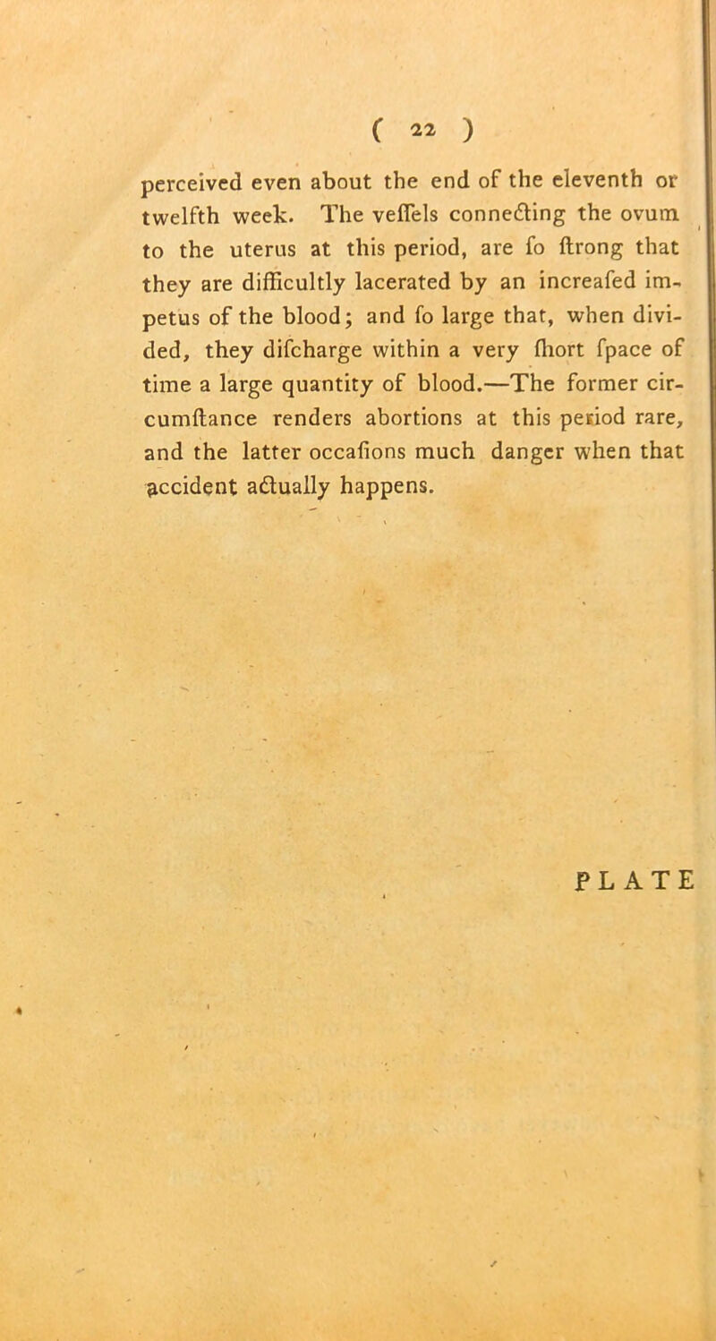 perceived even about the end of the eleventh or twelfth week. The veflels connecting the ovum to the uterus at this period, are fo ftrong that they are difficultly lacerated by an increafed im- petus of the blood; and fo large that, when divi- ded, they difcharge within a very ffiort fpace of time a large quantity of blood.—The former cir- cumftance renders abortions at this period rare, and the latter occafions much danger when that accident adually happens.