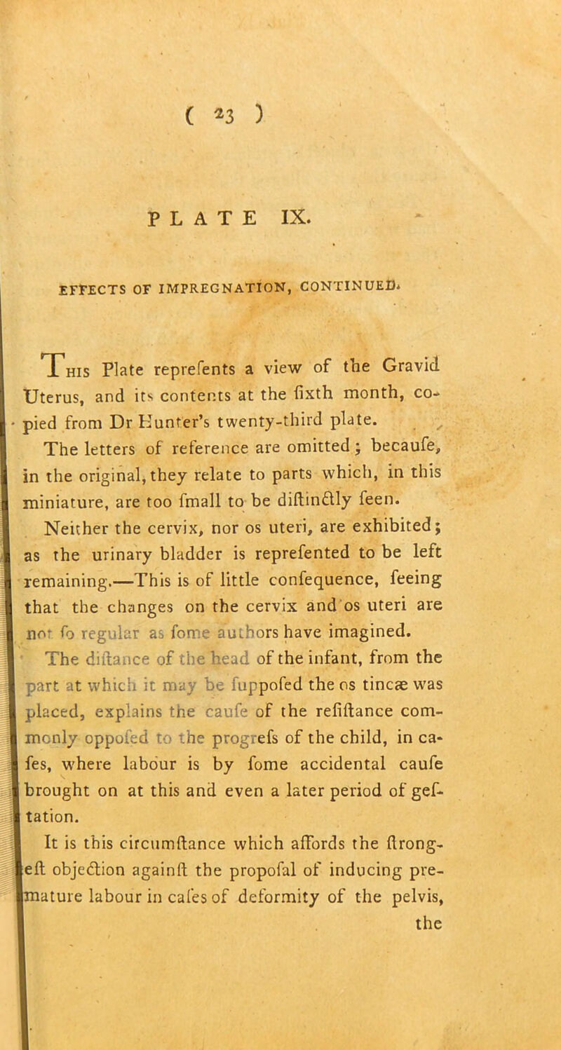 ( *3 ) PLATE IX. EFFECTS OF IMPREGNATION, CONTINUED. This Plate reprefents a view of the Gravid Uterus, and its contents at the iixth month, co- pied from Dr Hunter’s twenty-third plate. The letters of reference are omitted; becaufe, in the original, they relate to parts which, in this miniature, are too fmall to be diftin&ly feen. Neither the cervix, nor os uteri, are exhibited; as the urinary bladder is reprefented to be left remaining.—This is of little confequence, feeing that the changes on the cervix and os uteri are no* fo regular as fome authors have imagined. The distance of the head of the infant, from the part at which it may be fuppofed the os tincae was placed, explains the caufe of the refiftance com- monly oppofed to the progrefs of the child, in ca- fes, where labour is by fome accidental caufe brought on at this and even a later period of gef- tation. It is this circumftance which affords the (Irong- eft objection again!! the propofal of inducing pre- nature labour in cafes of deformity of the pelvis, the -