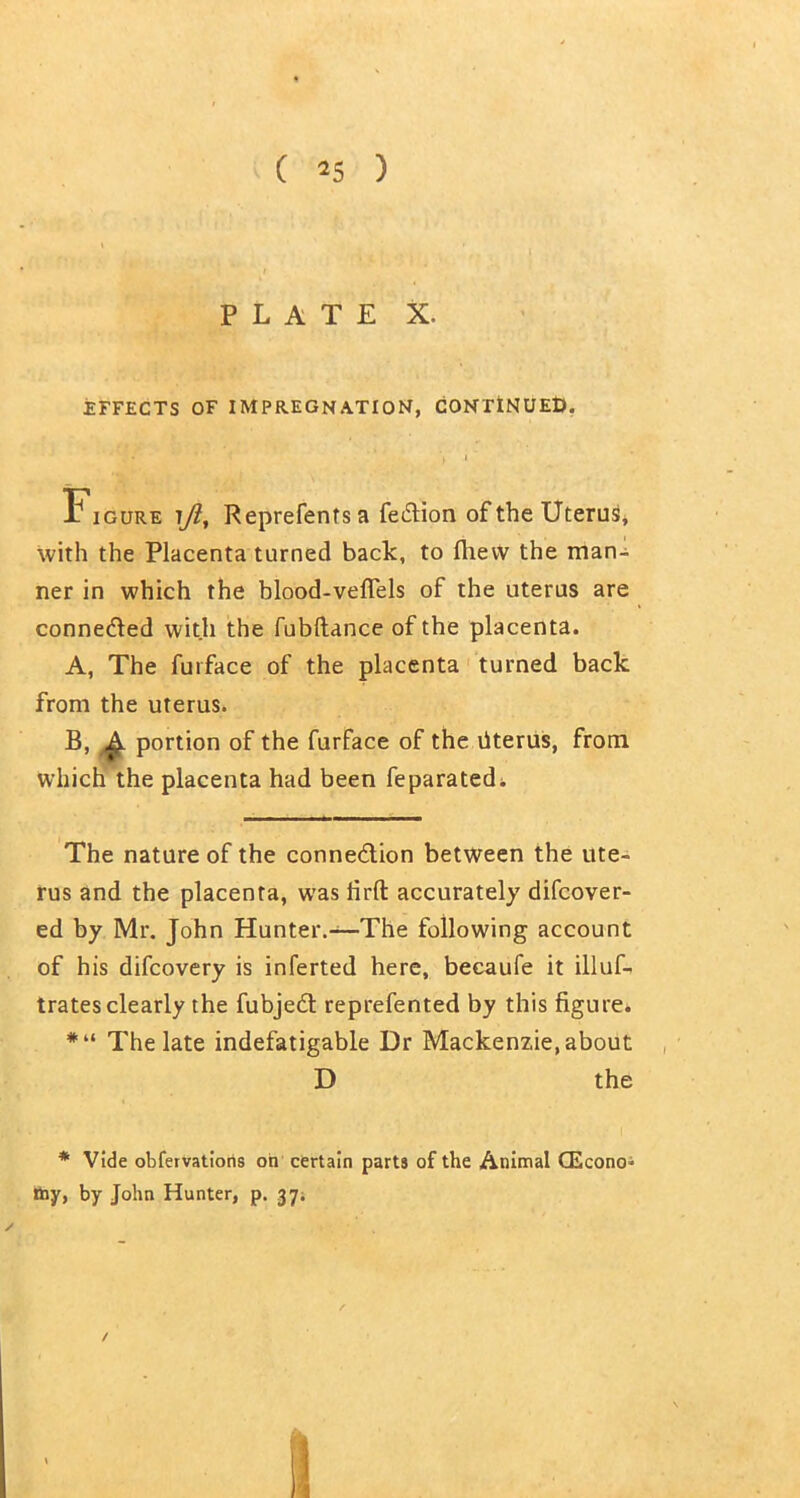 ( *5 ) PLATE X. EFFECTS OF IMPREGNATION, CONTINUED. - . / *' < ' ' J » * Figure iji, Reprefents a fe£tion of the Uterus, with the Placenta turned bach, to (hew the man- ner in which the blood-vefiels of the uterus are connected with the fubftance of the placenta. A, The furface of the placenta turned back from the uterus. B, A portion of the furface of the Uterus, from which the placenta had been feparated. The nature of the conne&ion between the ute- rus and the placenta, was firft accurately difcover- ed by Mr. John Hunter.—The following account of his difcovery is inferted here, becaufe it illuL trates clearly the fubjedl reprefented by this figure. *“ The late indefatigable Dr Mackenzie, about D the * Vide obfervations on certain parts of the Animal CEconoi toy, by John Hunter, p. 37. /