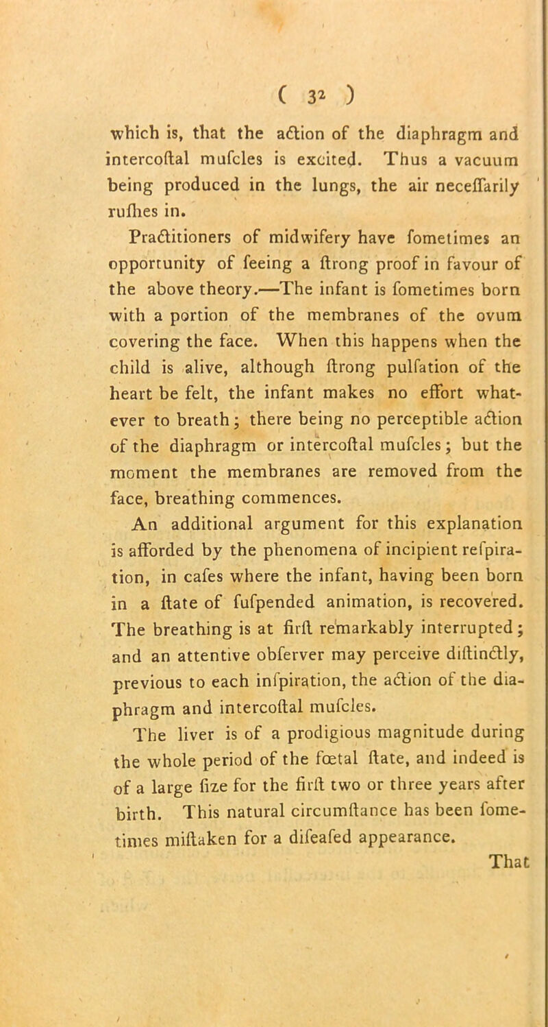 which is, that the action of the diaphragm and intercoftal mufcles is excited. Thus a vacuum being produced in the lungs, the air neceffarily rufhes in. Practitioners of midwifery have fometimes an opportunity of feeing a ftrong proof in favour of the above theory.—The infant is fometimes born with a portion of the membranes of the ovum covering the face. When this happens when the child is alive, although ftrong pulfation of the heart be felt, the infant makes no effort what- ever to breath; there being no perceptible aCtion of the diaphragm or intercoftal mufcles; but the moment the membranes are removed from the face, breathing commences. An additional argument for this explanation is afforded by the phenomena of incipient refpira- tion, in cafes where the infant, having been born in a ftate of fufpended animation, is recovered. The breathing is at firft remarkably interrupted; and an attentive obferver may perceive diftin&ly, previous to each infpiration, the action of the dia- phragm and intercoftal mufcles. The liver is of a prodigious magnitude during the whole period of the foetal ftate, and indeed is of a large fixe for the firft two or three years after birth. This natural circumftance has been l'ome- times miftaken for a difeafed appearance. That