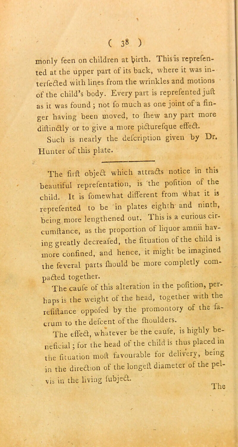 monly feen on children at l^irth. This is lcprefeo- ted at the upper part of its back, where it was in- terfeded with lines from the wrinkles and motions of the child’s body. Every part is reprefented juft as it was found ; not fo much as one joint of a fin- ger having been moved, to ftiew any part more diftindly or to give a more pidurefque effed. Such is nearly the defcription given by Dr. Hunter of this plate. The firft objed which attrads notice in this beautiful reprefentation, is 'the pofition of the child. It is fomewhat different from what it is reprefented to be in plates eighth and ninth, being more lengthened out. This is a curious cir- cumftance, as the proportion of liquor amnii hav- ing greatly decreafed, the fituation of the child is more confined, and hence, it might be imagined ihe feveral parts ftiould be more completly com- paded together. The caufe of this alteration in the pofition, pei- haps is the weight of the head, together with the refiftance oppofed by the promontory of the fa- crum to the defcent of the (houlders. The effed, whatever be the caufe, is highly be- neficial ; for the head of the child is thus placed in the fituation moft favourable for delivery, being in the diredion of the longeft diameter of the pel- vis in the living fubjed.