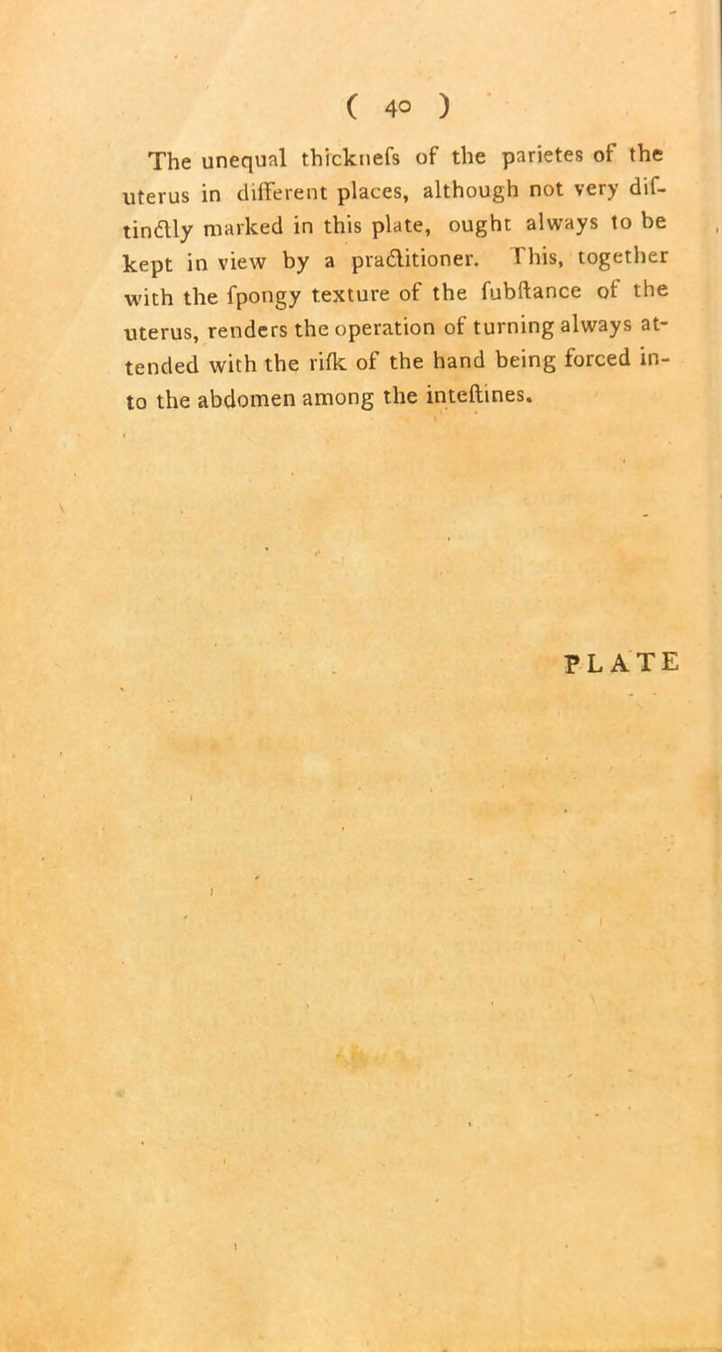 The unequal th'rcknefs of the parietes of the uterus in different places, although not very dif- tindly marked in this plate, ought always to be kept in view by a pradlitioner. This, together with the fpongy texture of the fubftance of the uterus, renders the operation of turning always at- tended with the rifk of the hand being forced in- to the abdomen among the inteftines. PLATE J