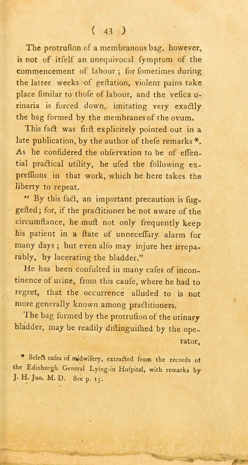 The protrufion of a membranous bag, however, is not of itfelf an unequivocal fymptom of the commencement of labour ; for fometimes during the latter weeks of geftation, violent pains take place fimilar to thofe of labour, and the vefica u- rinaria is forced down, imitating very exadly the bag formed by the membranes of the ovum. This fad was firft explicitely pointed out in a late publication, by the author of thefe remarks*. As he conlidered the obfervation to be of efien- tial pradical utility, he ufed the following ex- preflions in that work, which he here takes the liberty to repeat. “ By this fad, an important precaution is fug- gelled; for, if the praditioner be not aware of the circumftance, he mull not only frequently keep his patient in a ftate of unneceffary alarm for many days; but even alfo may injure her irrepa- rably, by lacerating the bladder.” He has been confulted in many cafes of incon- tinence of urine, from this caufe, where he had to regret, that the occurrence alluded to is not more generally known among praditioners. The bag formed by the protrufion of the urinary bladder, may be readily diftinguifhed by the ope- rator, * Select cafes of nyidwifery, extracted from the records of the Edinburgh General Lying-in Hofpital, with remarks by J. H. Jun, M. D. See p. 15.