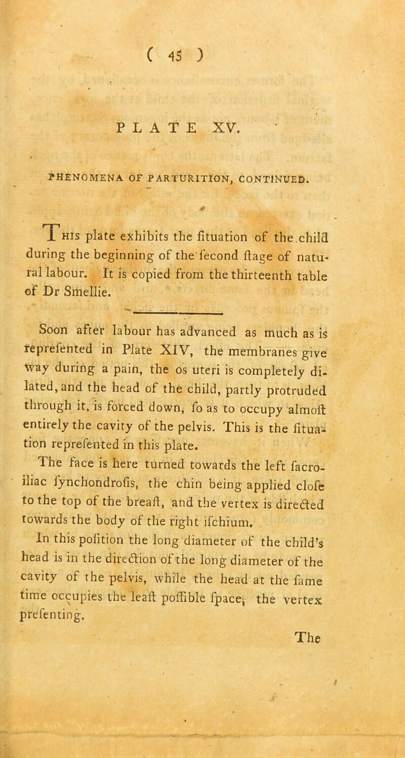 PLATE XV. PHENOMENA OF PARTURITION, CONTINUED. * This plate exhibits the fituation of the.child during the beginning of the fecond ftage of natu- ral labour. It is copied from the thirteenth table of Dr Smellie. Soon after labour has advanced as much as is reprefented in Plate XIV, the membranes give way during a pain, the os uteri is completely di- lated, and the head of the child, partly protruded through it, is forced down, fo as to occupy almoft entirely the cavity of the pelvis. This is the fitua- tion reprefented in this plate. The face is here turned towards the left facro- iliac fynchondrofis, the chin being applied clofe to the top of the bread, and the vertex is directed towards the body of the right ifchium. In this polition the long diameter of the child’s head is in the diredion of the long diameter of the cavity of the pelvis, while the head at the fame time occupies the lead poflible fpace^ the vertex pre fen ting. The /