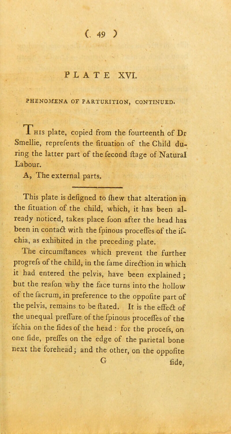 PLATE XVI. v PHENOMENA OF PARTURITION, CONTINUED. This plate, copied from the fourteenth of Dr Smellie, reprefents the lituation of the Child du- ring the latter part of the fecond ftage of Natural Labour. A, The external parts. This plate is defigned to Ihew that alteration in the lituation of the child, which, it has been al- ready noticed, takes place foon after the head has been in contact with the fpinous procelfes of the if- chia, as exhibited in the preceding plate. The circumftances which prevent the further progrefs of the child, in the fame direction in which it had entered the pelvis, have been explained ; but the reafon why the face turns into the hollow of the facrum, in preference to the oppofite part of the pelvis, remains to be Hated. It is the effect of the unequal preflure of the fpinous pTocefies of the ifchia on the lides of the head : for the procefs, on one fide, prefles on the edge of the parietal bone next the forehead, and the other, on the oppofite G fide,