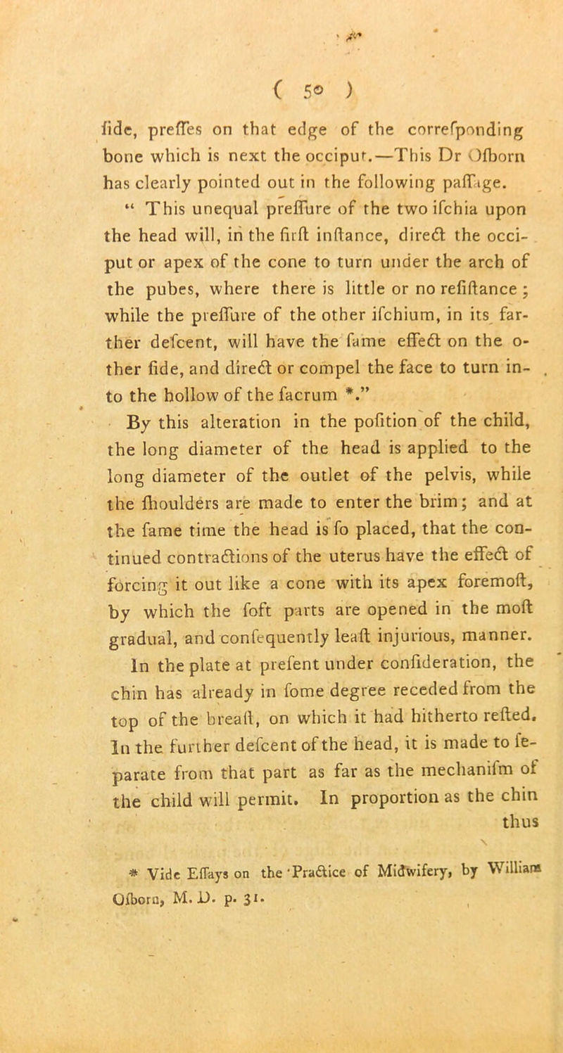 ( 5® ) fide, prefTes on that edge of the correfponding bone which is next the occiput.—This Dr Ofborn has clearly pointed out in the following paffige. “ This unequal preffure of the two ifehia upon the head will, in the firft indance, clire<5l the occi- put or apex of the cone to turn under the arch of the pubes, where there is little or no refiftance ; while the preffure of the other ifehium, in its far- ther defeent, will have the fame effed on the o- ther fide, and dired or compel the face to turn in- , to the hollow of the facrum By this alteration in the pofition of the child, the long diameter of the head is applied to the long diameter of the outlet of the pelvis, while the fhoulders are made to enter the brim; and at the fame time the head is fo placed, that the con- tinued contradions of the uterus have the effed of forcing it out like a cone with its apex foremoft, by which the foft parts are opened in the moft gradual, and confequently lead; injurious, manner. In the plate at prefent under confideration, the chin has already in fome degree receded from the top of the bread, on which it had hitherto relied. In the further defeent of the head, it is made to fe- parate from that part as far as the mechanifm oi the child will permit. In proportion as the chin thus \ * Vide Eflays on the ‘Practice of Midwifery, by William Qibora, M. D. p- 31*