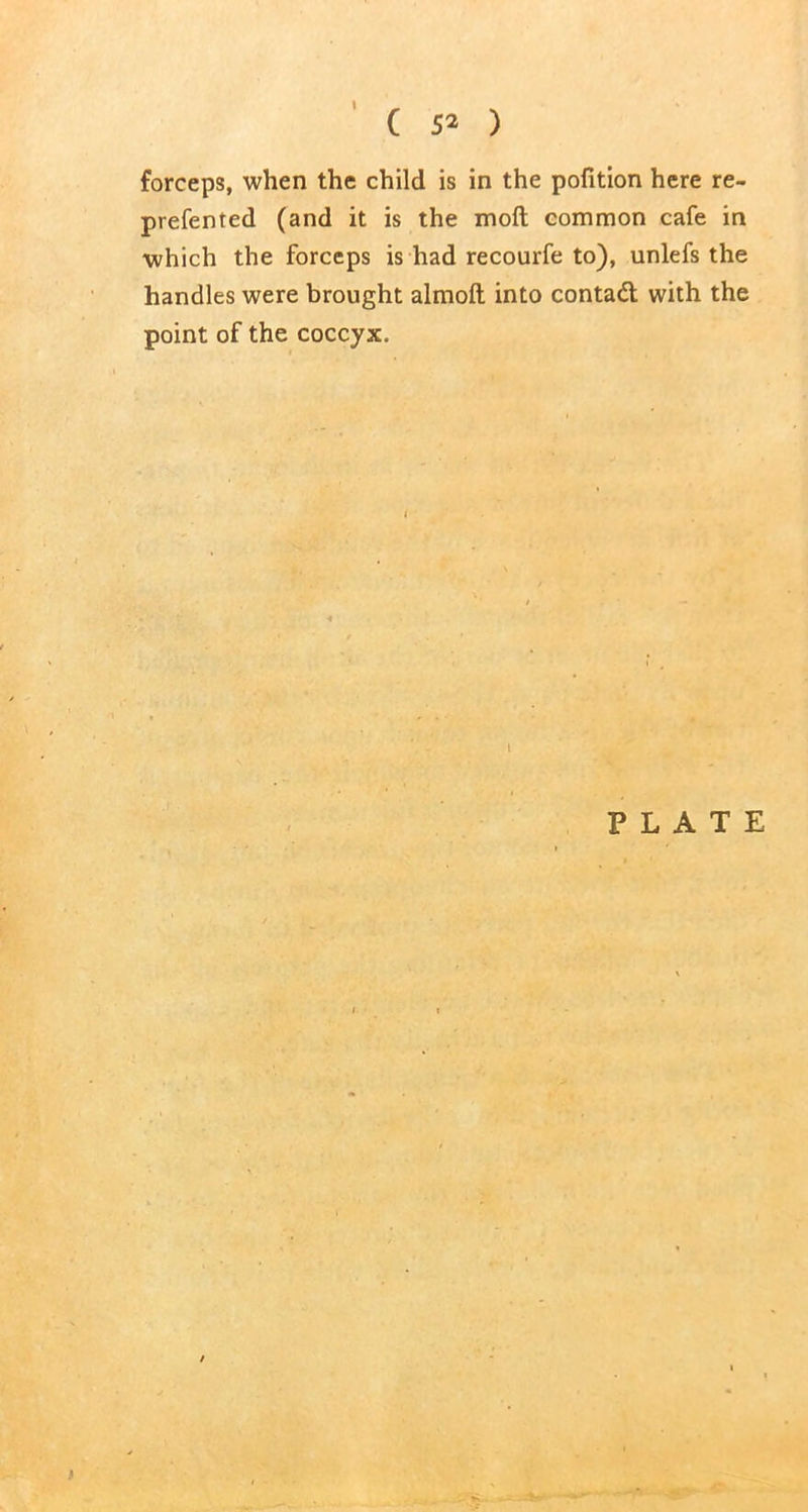 ( 52 ) forceps, when the child is in the pofition here re- prefented (and it is the moft common cafe in which the forceps is had recourfe to), unlefs the handles were brought almoft into contact with the point of the coccyx. PLATE