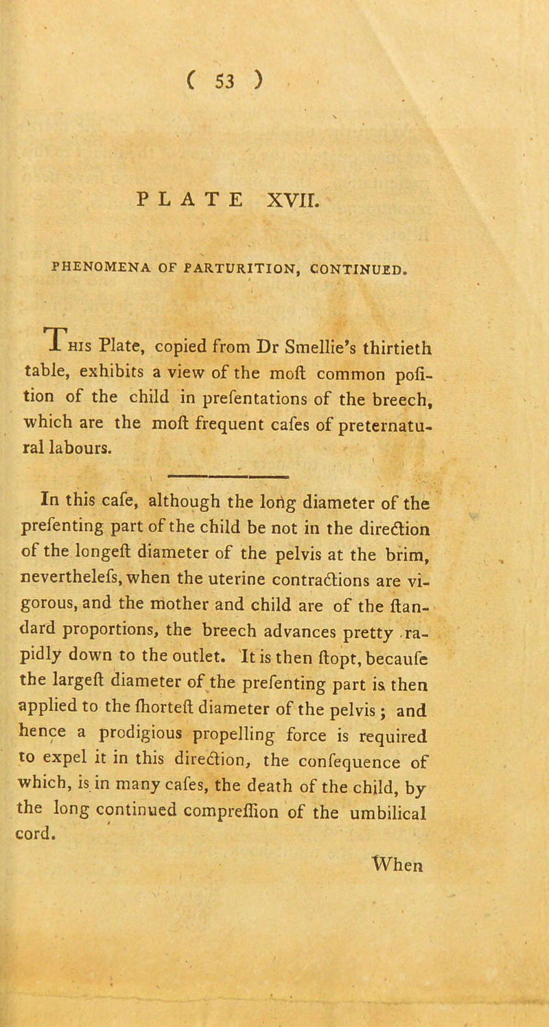 PLATE XVIL PHENOMENA OF PARTURITION, CONTINUED. This Plate, copied from Dr Smellie’s thirtieth table, exhibits a view of the molt common pofi- tion of the child in prefentations of the breech, which are the molt frequent cafes of preternatu- ral labours. In this cafe, although the long diameter of the prefenting part of the child be not in the direction of the longed; diameter of the pelvis at the brim, neverthelefs, when the uterine contractions are vi- gorous, and the mother and child are of the Itan- dard proportions, the breech advances pretty ra- pidly down to the outlet. It is then ftopt, becaufe the largeft diameter of the prefenting part is then applied to the fhorteft diameter of the pelvis; and hence a prodigious propelling force is required to expel it in this direction, the confequence of which, is in many cafes, the death of the child, by the long continued compreffion of the umbilical cord. When