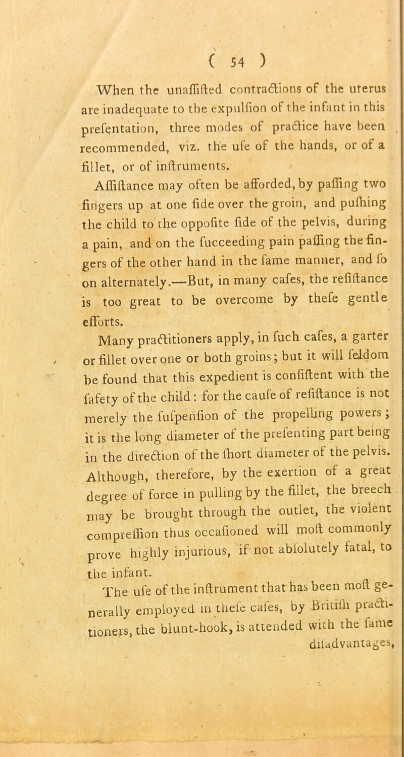 When the unaflifted contractions of the uterus are inadequate to the expulfion of the infant in this prefentation, three modes of practice have been , recommended, viz. the ufe of the hands, or of a fillet, or of inftruments. » Affiftance may often be afforded, by paffing two fingers up at one fide over the groin, and pulhing the child to the oppofite fide of the pelvis, during a pain, and on the fucceeding pain paffing the fin- gers of the other hand in the fame manner, and fo on alternately.—But, in many cafes, the refinance is too great to be overcome by thefe gentle efforts. Many practitioners apply, in fuch cafes, a garter or fillet over one or both groins; but it will Iddom be found that this expedient is confiftent with the fafety of the child: for the caufe of refiftance is not merely the fufpenfion of the propelling powers, it is the long diameter ot the prefenting part being in the direction ot the fhort diameter ot the pelvis. Although, therefore, by the exertion ot a great degree of force in pulling by the fillet, the breech may be brought through the outlet, the violent comprefiion thus occafioned will moil commonly prove highly injurious, if not abiolutely fatal, to the infant. The ufe of the inftrument that has been raoft ge- nerally employed in thefe cafes, by Britiffi practi- tioners, the blunt-hook, is attended with the lame diladvantages,