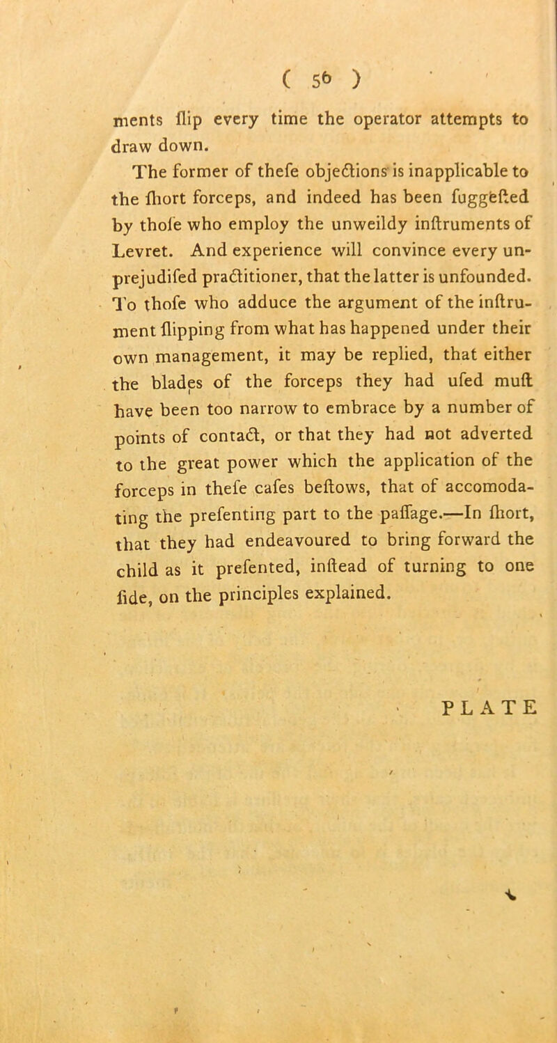 ( 5* ) ments flip every time the operator attempts to draw down. The former of thefe objections is inapplicable to the fliort forceps, and indeed has been fuggfefled by thole who employ the unweildy inftruments of Levret. And experience will convince every un- prejudifed practitioner, that the latter is unfounded. To thofe who adduce the argument of the inftru- ment flipping from what has happened under their own management, it may be replied, that either the blades of the forceps they had ufed mud have been too narrow to embrace by a number of points of contad, or that they had not adverted to the great power which the application of the forceps in thefe cafes bellows, that of accomoda- ting the prefenting part to the paffage.—In fhort, that they had endeavoured to bring forward the child as it prefented, inltead of turning to one fide, on the principles explained. PLATE f