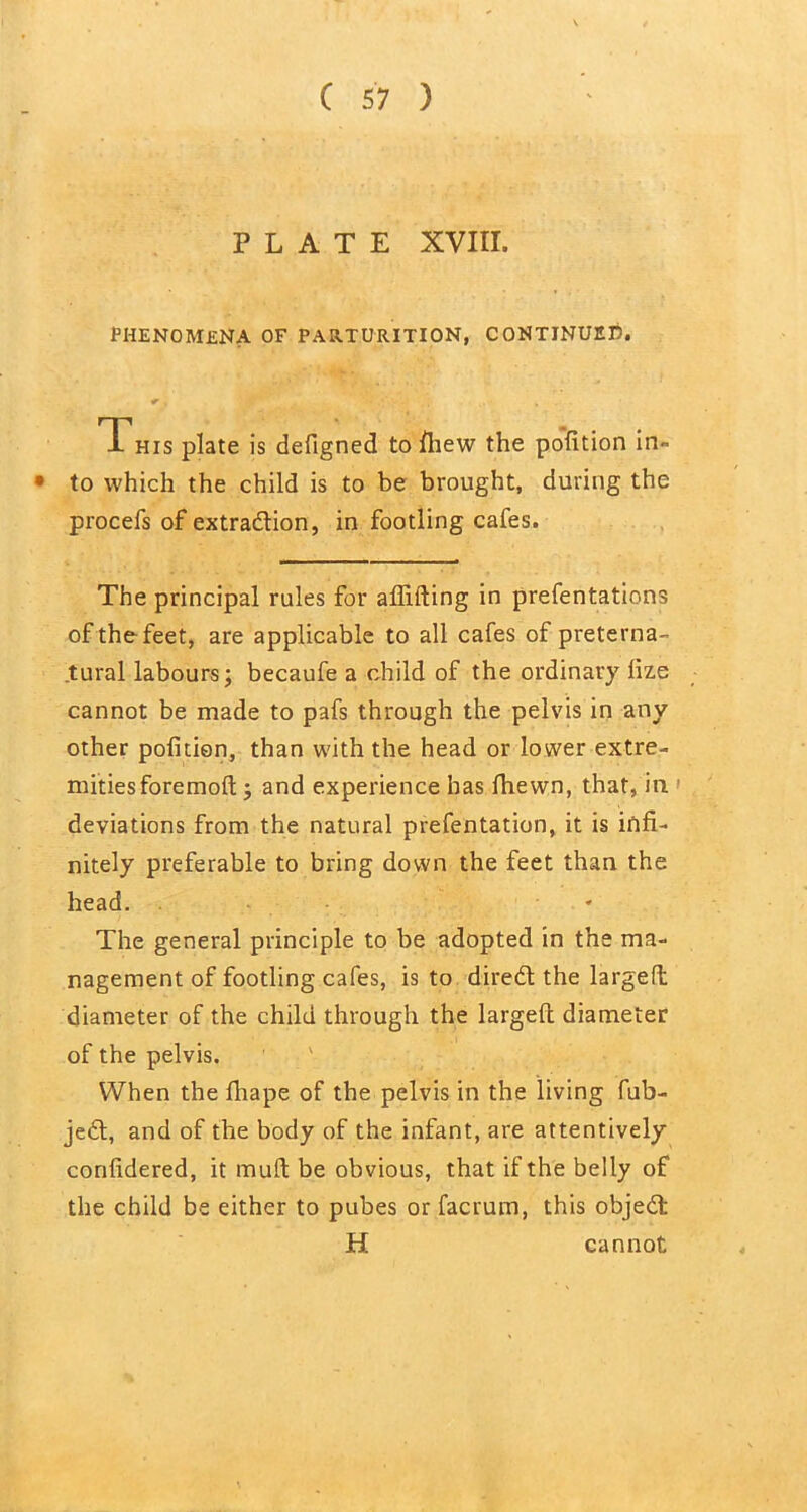 PLATE XVIII. PHENOMENA OF PARTURITION, CONTINUED. r, :jC , . This plate is defigned to fhew the pofition in • to which the child is to be brought, during the procefs of extraction, in footling cafes. The principal rules for aflifting in prefentations of the feet, are applicable to all cafes of preterna- tural labours; becaufe a child of the ordinary lize cannot be made to pafs through the pelvis in any other pofition, than with the head or lower extre- mities foremoft; and experience has fhewn, that, in. deviations from the natural prefentation, it is infi- nitely preferable to bring down the feet than the head. The general principle to be adopted in the ma- nagement of footling cafes, is to dired the larged diameter of the child through the largeft diameter of the pelvis. When the fhape of the pelvis in the living fub- je6t, and of the body of the infant, are attentively confidered, it mud; be obvious, that if the belly of the child be either to pubes or facrum, this objeCt H cannot