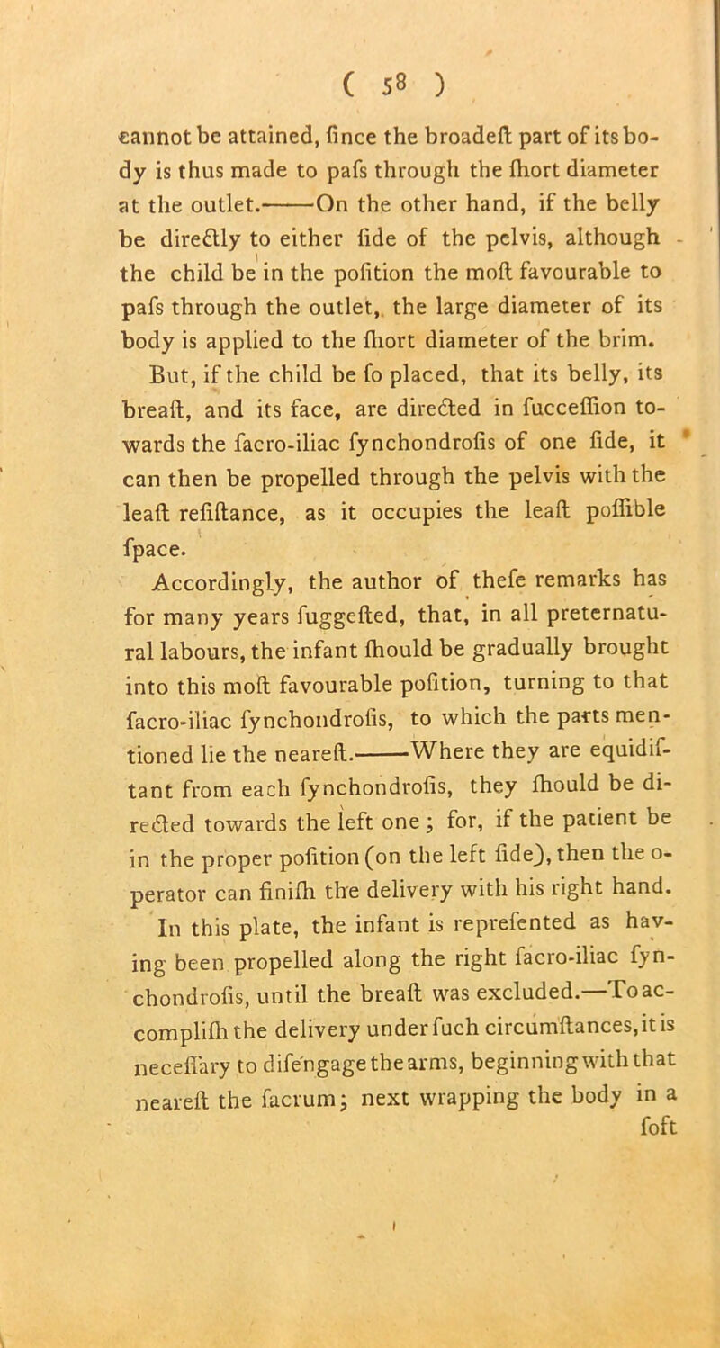 cannot be attained, fince the broadeft part of its bo- dy is thus made to pafs through the fhort diameter at the outlet. On the other hand, if the belly be directly to either fide of the pelvis, although the child be in the pofition the mofl favourable to pafs through the outlet, the large diameter of its body is applied to the fhort diameter of the brim. But, if the child be fo placed, that its belly, its breaft, and its face, are directed in fucceffion to- wards the facro-iliac fynchondrofis of one fide, it can then be propelled through the pelvis with the lead refidance, as it occupies the lead podible fpace. Accordingly, the author of thefe remarks has for many years fuggeded, that, in all preternatu- ral labours, the infant fhould be gradually brought into this mod favourable pofition, turning to that facro-iliac fynchondrofis, to which the parts men- tioned lie the neared. Where they are equidif- tant from each fynchondrofis, they fhould be di- rected towards the left one ; for, if the patient be in the proper pofition (on the left fide3, then the o- perator can finifh the delivery with his right hand. In this plate, the infant is reprefented as hav- ing been propelled along the right facro-iliac fyn- chondrofis, until the bread was excluded.—Toac- complifhthe delivery under fuch circum'dances.itis neceflary to difengage the arms, beginning with that neared the facrum; next wrapping the body in a foft I