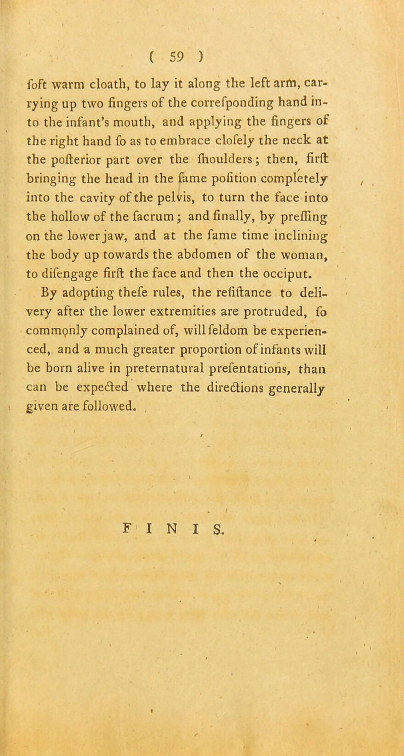 foft warm cloatli, to lay it along the left arm, car- rying up two fingers of the correfponding hand in- to the infant’s mouth, and applying the fingers of the right hand fo as to embrace clofely the neck at the pofterior part over the flioulders; then, firft bringing the head in the fame polition completely into the cavity of the pelvis, to turn the face into the hollow of the facrum; and finally, by prefling on the lower jaw, and at the fame time inclining the body up towards the abdomen of the woman, to difengage firft the face and then the occiput. By adopting thefe rules, the refiftance to deli- very after the lower extremities are protruded, fo commonly complained of, willfeldom be experien- ced, and a much greater proportion of infants will be born alive in preternatural prefentations, than can be expeded where the diredions generally given are followed. * I F I N I S.