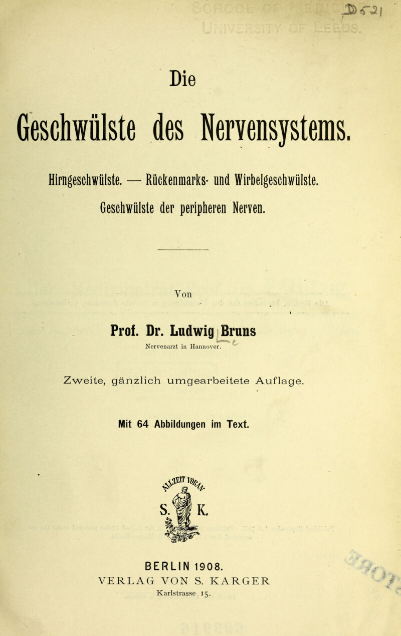 Die Geschwülste des Nervensystems Hirngeschwülste. — Rückenmarks- und Wirbelgeschwülste. Geschwülste der peripheren Neryen. Von 4 Prof. Dr. Ludwig Bruns t*—* f., Nervenarzt in Hannover. Zweite, gänzlich umgearbeitete Auflage. Mit 64 Abbildungen im Text. BERLIN 1908. VERLAG VON S. KARGER Karlstrasse 15.