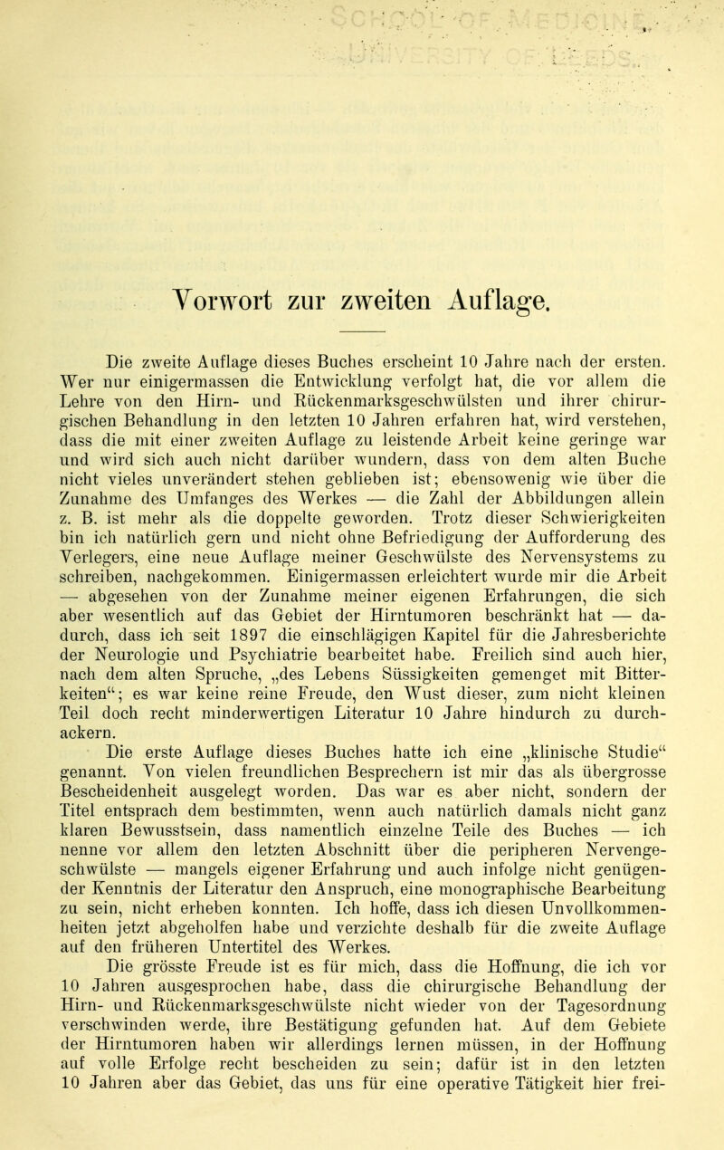 Vorwort zur zweiten Auflage. Die zweite Auflage dieses Buches erscheint 10 Jahre nach der ersten. Wer nur einigermassen die Entwicklung verfolgt hat, die vor allem die Lehre von den Hirn- und Kückenmarksgeschwülsten und ihrer chirur- gischen Behandlung in den letzten 10 Jahren erfahren hat, wird verstehen, dass die mit einer zweiten Auflage zu leistende Arbeit keine geringe war und wird sich auch nicht darüber wundern, dass von dem alten Buche nicht vieles unverändert stehen geblieben ist; ebensowenig wie über die Zunahme des Umfanges des Werkes — die Zahl der Abbildungen allein z. B. ist mehr als die doppelte geworden. Trotz dieser Schwierigkeiten bin ich natürlich gern und nicht ohne Befriedigung der Aufforderung des Yerlegers, eine neue Auflage meiner Geschwülste des Nervensystems zu schreiben, nachgekommen. Einigermassen erleichtert wurde mir die Arbeit — abgesehen von der Zunahme meiner eigenen Erfahrungen, die sich aber wesentlich auf das Gebiet der Hirntumoren beschränkt hat — da- durch, dass ich seit 1897 die einschlägigen Kapitel für die Jahresberichte der Neurologie und Psychiatrie bearbeitet habe. Freilich sind auch hier, nach dem alten Spruche, „des Lebens Süssigkeiten gemenget mit Bitter- keiten; es war keine reine Freude, den Wust dieser, zum nicht kleinen Teil doch recht minderwertigen Literatur 10 Jahre hindurch zu durch- ackern. Die erste Auflage dieses Buches hatte ich eine „klinische Studie genannt. Von vielen freundlichen Besprechern ist mir das als übergrosse Bescheidenheit ausgelegt worden. Das war es aber nicht, sondern der Titel entsprach dem bestimmten, wenn auch natürlich damals nicht ganz klaren Bewusstsein, dass namentlich einzelne Teile des Buches — ich nenne vor allem den letzten Abschnitt über die peripheren Nervenge- schwülste — mangels eigener Erfahrung und auch infolge nicht genügen- der Kenntnis der Literatur den Anspruch, eine monographische Bearbeitung zu sein, nicht erheben konnten. Ich hoffe, dass ich diesen Unvollkommen- heiten jetzt abgeholfen habe und verzichte deshalb für die zweite Auflage auf den früheren Untertitel des Werkes. Die grösste Freude ist es für mich, dass die Hoffnung, die ich vor 10 Jahren ausgesprochen habe, dass die chirurgische Behandlung der Hirn- und Rückenmarksgeschwülste nicht wieder von der Tagesordnung verschwinden werde, ihre Bestätigung gefunden hat. Auf dem Gebiete der Hirntumoren haben wir allerdings lernen müssen, in der Hoffnung auf volle Erfolge recht bescheiden zu sein; dafür ist in den letzten 10 Jahren aber das Gebiet, das uns für eine operative Tätigkeit hier frei-